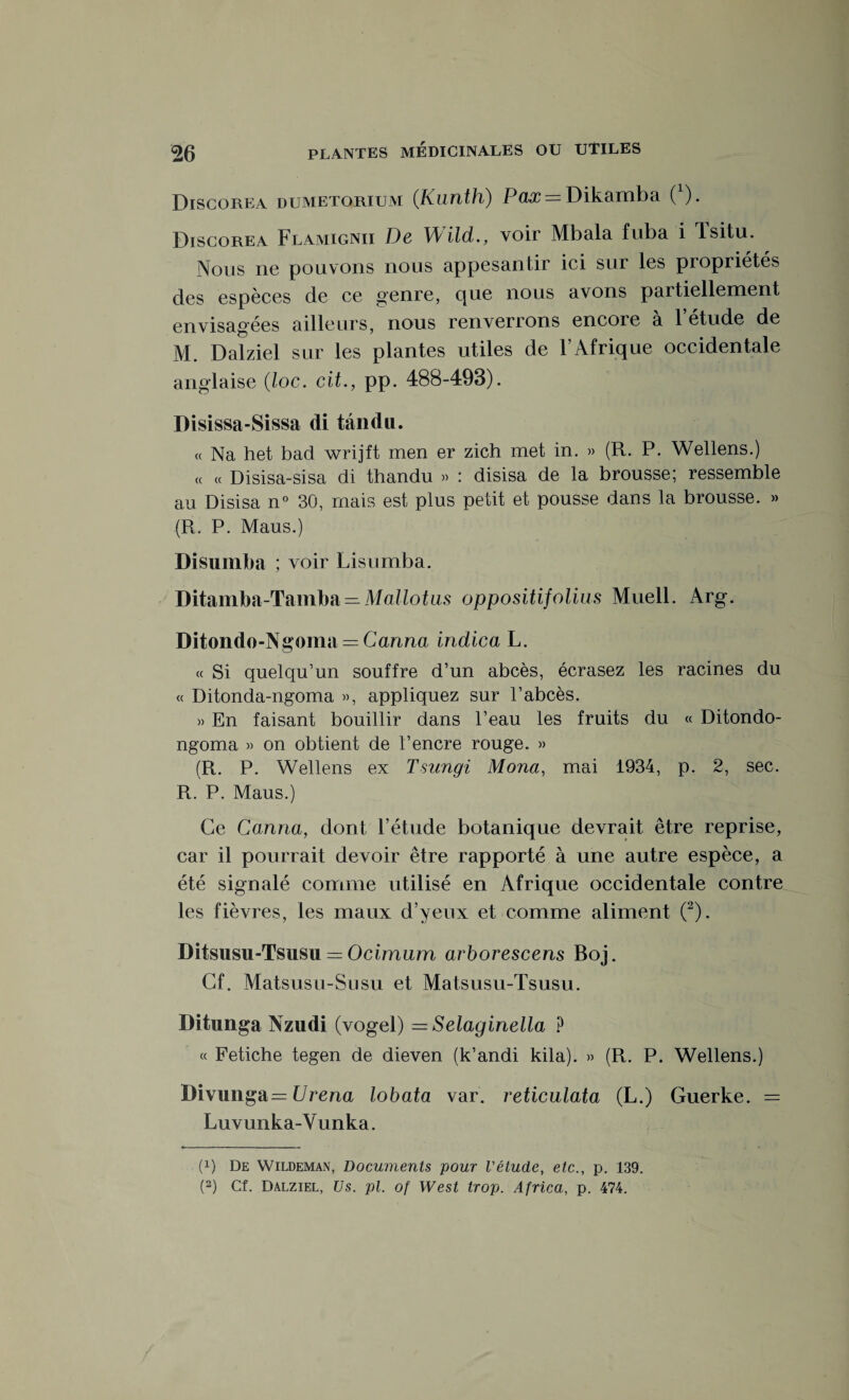 Discorea dumetorium (.Kunth) Pax = Dikamba 0). Discorea Flamignii De Wild., voir Mbala fuba i Isitu. Nous ne pouvons nous appesantir ici sur les propriétés des espèces de ce genre, que nous avons partiellement envisagées ailleurs, nous renverrons encoie a 1 etude de M. Dalziel sur les plantes utiles de 1 Afrique occidentale anglaise (loc. cit., pp. 488-493). Disissa-Sissa di tându. « Na het bad wrijft men er zich met in. » (R. P. Wellens.) c( « Disisa-sisa di thandu » : disisa de la brousse; ressemble au Disisa n° 30, mais est plus petit et pousse dans la brousse. » (R. P. Maus.) Disumba ; voir Lisumba. Ditamba-Tamba — Mallotus oppositifolius Muell. Arg. Ditondo-Ngoma — Canna indica L. « Si quelqu’un souffre d’un abcès, écrasez les racines du « Ditonda-ngoma », appliquez sur l’abcès. » En faisant bouillir dans l’eau les fruits du « Ditondo- ngoma » on obtient de l’encre rouge. » (R. P. Wellens ex Tsungi Mona, mai 1934, p. 2, sec. R. P. Maus.) Ce Canna, dont l’étude botanique devrait être reprise, car il pourrait devoir être rapporté à une autre espèce, a été signalé comme utilisé en Afrique occidentale contre les fièvres, les maux d’yeux et comme aliment (2). Ditsusu-Tsusu = Ocimurn arborescens Boj. Cf. Matsusu-Susu et Matsusu-Tsusu. Ditunga Nzudi (vogel) = Selaginella P « Fetiche tegen de dieven (k’andi kila). » (R. P. Wellens.) Divunga — Vvena lobata var. reticulata (L.) Guerke. = Luvunka-V u nka. (!) De Wildeman, Documents pour l'étude, etc., p. 139.