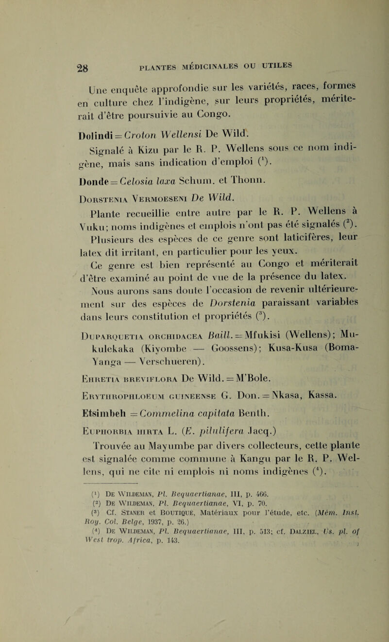 Une enquête approfondie sur les variétés, races, formes en culture chez l’indigène, sur leurs propriétés, mérite¬ rait d’être poursuivie au Congo. Dolindi — Croton Wellensi De Wild. Signalé à Kizu par le R. P. Wellens sous ce nom indi¬ gène, mais sans indication d’emploi 0). Donde — Celosia laxa Schurn. et Ihonn. Dorstenia Vermoeseni De Wild. Plante recueillie entre autre par le R. P. Wellens à Vuk.ii; noms indigènes et emplois n ont pas été signalés ( ). Plusieurs des espèces de ce genre sont laticifères, leur latex dit irritant, en particulier pour les yeux. Ce genre est bien représenté au Congo et mériterait d’être examiné au point de vue de la présence du latex. Nous aurons sans doute l’occasion de revenir ultérieure¬ ment sur des espèces de Dorstenia paraissant variables dans leurs constitution et propriétés (3). Duparquetia orchidacea Baill. — Mfukisi (Wellens); Mu- kulekaka (Kiyombe — Goossens); Kusa-Kusa (Boma- Yanga — Verschueren). ËiiRETiA breviflora De Wild. — M’Bole. Erythrophloeum guïneense G. Don. = Nkasa, Kassa. Etsimbeh = Commelina capitata Benth. Eupiiorbia iurta L. (E. pilnlifera .lacq.) Trouvée au Mayumbe par divers collecteurs, cette plante est signalée comme commune à Kan gu par le R. P. Wel¬ lens, qui ne cite ni emplois ni noms indigènes (4). (q De Wildeman, Pl. Bequaertianae, III, p. 46G. (2) De Wildeman, PL Bequaertianae, VI, p. 70. (3) Cf. Staner et Boutique, Matériaux pour l’étude, etc. (.Mém. Inst. Boy. Col. Belge, 1937, p. 26.) (4) De Wildeman, PL Bequaertianae, III, p. 513; cf. Dalziel, Us. pi. of West trop. Africa, p. 143.