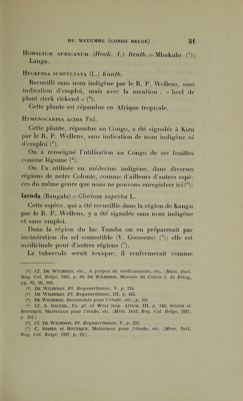 Homalium africanum (Hook. f.) Benth. = Mbukulu ('); Langa. Heckeria subpeltata (L.) Kunth. Recueilli sans nom indigène par le R. P. Wellens, sans indication d’emploi, mais avec la mention : « lieel de plant sterk riekend » (* 2). Cette plante est répandue en Afrique tropicale. Hymenocardia acida Tul. \ Cette plante, répandue au Congo, a été signalée à Kizu par le R. P. Wellens, sans indication de nom indigène ni d’emploi (3). On a renseigné l’utilisation au Congo de ses feuilles comme légume (4). On l’a utilisée en médecine indigène, dans diverses régions de notre Colonie, comme d’ailleurs d’autres espè¬ ces du même genre que nous ne pouvons enregistrer ici (5). Iaenda (Bangala) = Gloriosa superba L. Cette espèce, qui a été recueillie dans la région de Kangu par le R. P. Wellens, y a été signalée sans nom indigène et sans emploi. Dans la région du lac Tumba on en préparerait par incinération du sel comestible (Y. Goossens) (6); elle est médicinale pour d’autres régions (7). Le tubercule serait toxique; il renfermerait comme (!) Cf. De Wildeman, etc., A propos cle médicaments, etc. (Mém. Inst. Roy. Col. Belge, 1935, p. 80; De Wildeman, Mission du Comte J. de Briey, pp. 82, 96, 203. (2) De Wildeman, PI. Bequaertianae, V, p. 234. (3) De Wildeman, PI. Bequaertianae, III, p. 445. (4) De Wildeman, Documents pour l'étude, etc., p. 161. (5) Cf. A. Dalziel, Us. pl. of West trop. Africa, III, p. 146; Staner et Boutique, Matériaux pour l’étude, etc. {Mém.. Inst. Boy. Col. Belge, 1937, p. 101.) (6) Cf. De Wildeman, Pl. Bequaertianae, V, p. 232. (7) C. Staner et Boutique, Matériaux pour l’étude, etc. {Mém. Inst Roy. Col. Belge, 1937, p. 19.)