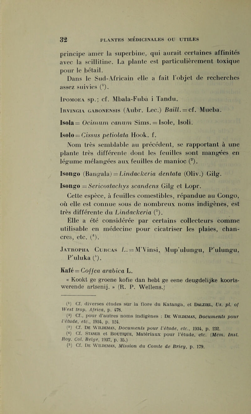 principe amer la superbine, qui aurait certaines affinités avec la scillitine. La plante est particulièrement toxique pour le bétail. Dans le Sud-Africain elle a fait l’objet de recherches assez suivies (*). Ipomoea sp.; cf. Mbala-Fuba i Tandu. Irvingia gabonensis (Aubr. Lee.) Baill. — cf. Mueba. Isola = Ocimum canum Sims. = Isole, lsoli. Isolo — Cissus petiolata Hook. f. Nom très semblable au précédent, se rapportant à une plante très différente dont les feuilles sont mangues en légume mélangées aux feuilles de manioc (2). Isongo (Bangala) = Lindackeria dentata (Oliv.) Gilg. Isongo = Sericostachys scandens Gilg et Lopr. Cette espèce, à feuilles comestibles, répandue au Congo, où elle est connue sous de nombreux noms indigènes, est très différente du Lindackeria (3). Elle a été considérée par certains collecteurs comme utilisable en médecine pour cicatriser les plaies, chan¬ cres, etc. (4). Jatropha Curcas L. = M’Vinsi^ Mup’ulungu, P’ulungu, P’uluka (3). Kafê = Coffca arabica L. « Kookt ge groene kofie dan hebt ge eene deugdelijke koorts- werende artsenij. » (R. P. Wellens.) (x) Cf. diverses études sur la flore du Katanga, et Dalziel, Us. pl. of West trop. Africa, p. 478. (3) Cf., pour d’autres noms indigènes : De Wildeman, Documents pour l'étude, etc., 1934, p. 124. (3) Cf. De Wildeman, Documents pour l'étude, etc., 1934, p. 232. (4) Cf. Staner et Boutique, Matériaux pour l’étude, etc. (Mém. Inst. Roy. Col. Belge, 1937, p. 35.) (5) Cf. De Wildeman, Mission du Comte de Briey, p. 179.