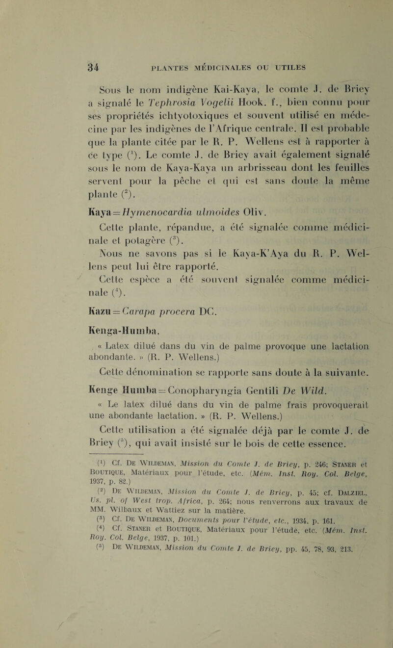 Sous le nom indigène Kai-Kaya, le comte J. de Briey a signalé le Tephrosio Vogelii Hook. f., bien connu pour ses propriétés ichtyotoxiques et souvent utilisé en méde¬ cine par les indigènes de l’Afrique centrale. Il est probable que la plante citée par le R. P. Wellens est à rapporter à de type (1). Le comte J. de Briey avait également signalé sous le nom de Kava-Kava un arbrisseau dont les feuilles k) tJ servent pour la pêche et qui est sans doute la même plante (2). Kaya= Hymenocardia ulmoides Oliv. Cette plante, répandue, a été signalée comme médici¬ nale et potagère (3). Nous ne savons pas si le Kaya-K’Aya du R. P. Wel¬ lens peut lui être rapporté. Cette espèce a été souvent signalée comme médici¬ nale (4). Kazu = Campa procera DC. Kenga-Humlm. « Latex dilué dans du vin de palme provoque une lactation abondante. « (R. P. Wellens.) Cette dénomination se rapporte sans doute à la suivante. Kenge Mumba = Conopharyngia Gentili De Wild. « Le latex dilué dans du vin de palme frais provoquerait une abondante lactation. » (R. P. Wellens.) Cette utilisation a été signalée déjà par le comte J. de Briey (°), qui avait insisté sur le bois de celte essence. (x) Cf. De Wildeman, Mission du Comte J. de Briey, p. 246; Staner et Boutique, Matériaux pour l’étucle, etc. {Mém. Inst. Roy. Col. Belge,. 1937, p. 82.) (2) De Wildeman, Mission du Comte J. de Briey, p. 45; cf. Dalziel, Ijs. pl. of West trop. Africa, p. 264; nous renverrons aux travaux de MM. Wilbaux et Wattiez sur la matière. P) Cf. De Wildeman, Documents pour l'étude, etc., 1934. p. 161. (4) Cf. Staner et Boutique, Matériaux pour l’étude, etc. (Mém. Inst, Boy. Col. Belge, 1937, p. 101.) (5) De Wildeman, Mission du Comte I. de Briey, pp. 45, 78, 93, 213.