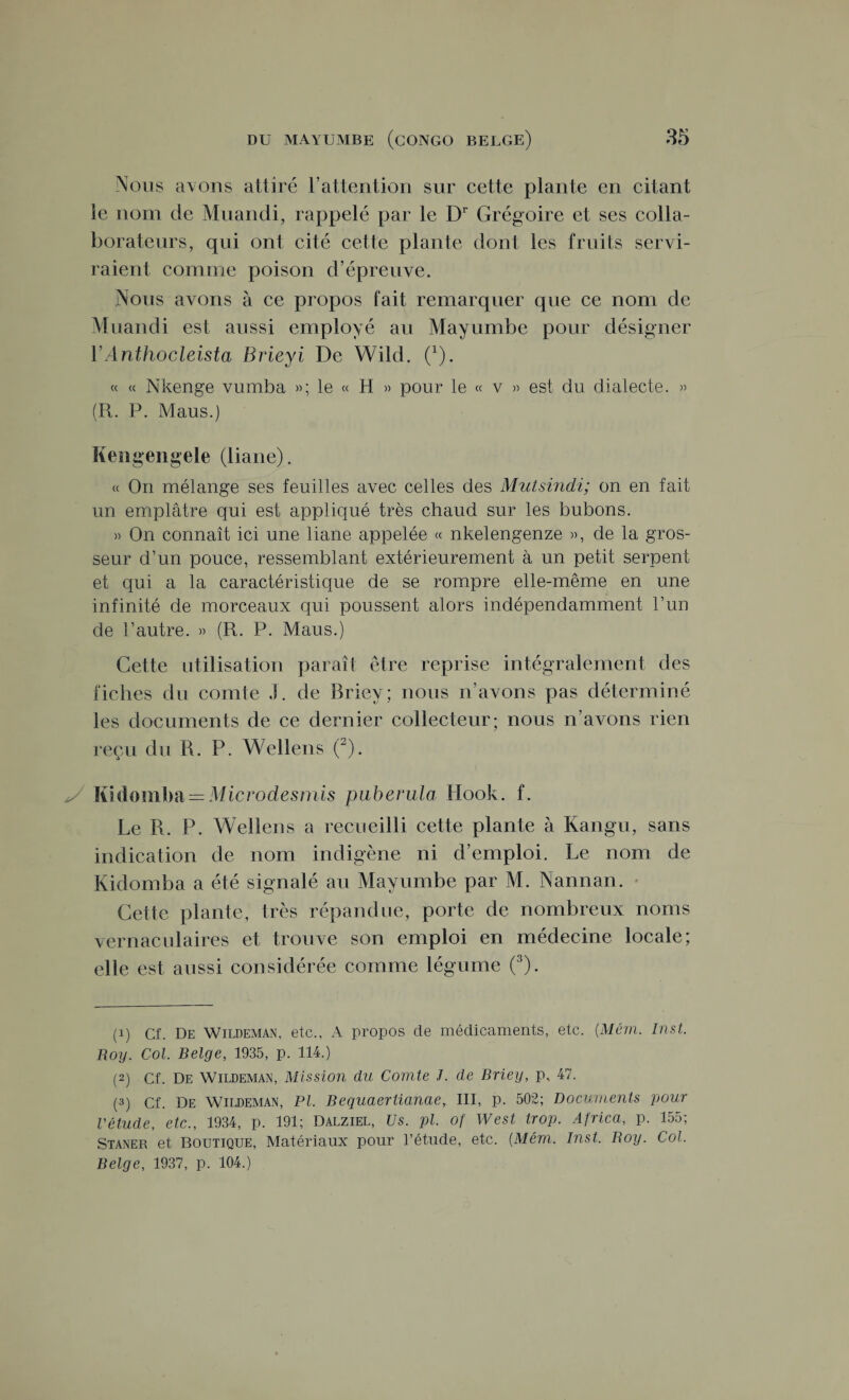 Nous avons attiré l’attention sur cette plante en citant le nom de Muandi, rappelé par le Dr Grégoire et ses colla¬ borateurs, qui ont cité cette plante dont les fruits servi¬ raient comme poison d’épreuve. Nous avons à ce propos fait remarquer que ce nom de Muandi est aussi employé au Mayumbe pour désigner YAnthocleista Brieyi De Wild. 0). « « Nkenge vumba »; le « H » pour le « v » est du dialecte. » (R. P. Maus.) Kengengele (liane). « On mélange ses feuilles avec celles des Mutsindi; on en fait un emplâtre qui est appliqué très chaud sur les bubons. » On connaît ici une liane appelée « nkelengenze », de la gros¬ seur d’un pouce, ressemblant extérieurement à un petit serpent et qui a la caractéristique de se rompre elle-même en une infinité de morceaux qui poussent alors indépendamment l’un de l’autre. » (R. P. Maus.) Cette utilisation paraît être reprise intégralement des fiches du comte J. de Briey; nous n’avons pas déterminé les documents de ce dernier collecteur; nous n’avons rien reçu du R. P. Wellens (1 2). Kidomba = Micro desmis puberulo Hook. f. Le R. P. Wellens a recueilli cette plante à Kangu, sans indication de nom indigène ni d’emploi. Le nom de Kidomba a été signalé au Mayumbe par M. Nannan. Cette plante, très répandue, porte de nombreux noms vernaculaires et trouve son emploi en médecine locale; elle est aussi considérée comme légume (3). (1) Cf. De Wildeman, etc., A propos de médicaments, etc. (Mém. Inst. Boy. Col. Belge, 1935, p. 114.) (2) Cf. De Wildeman, Mission du Comte J. de Briey, p, 47. (3) Cf. De Wildeman, PI. Bequaertianae, III, p. 502; Documents pour l'étude, etc., 1934, p. 191; Dalziel, Us. pl. of West trop. Africa, p. 155; Staner et Boutique, Matériaux pour l’étude, etc. (Mém. Inst. Boy. Col. Belge, 1937, p. 104.)