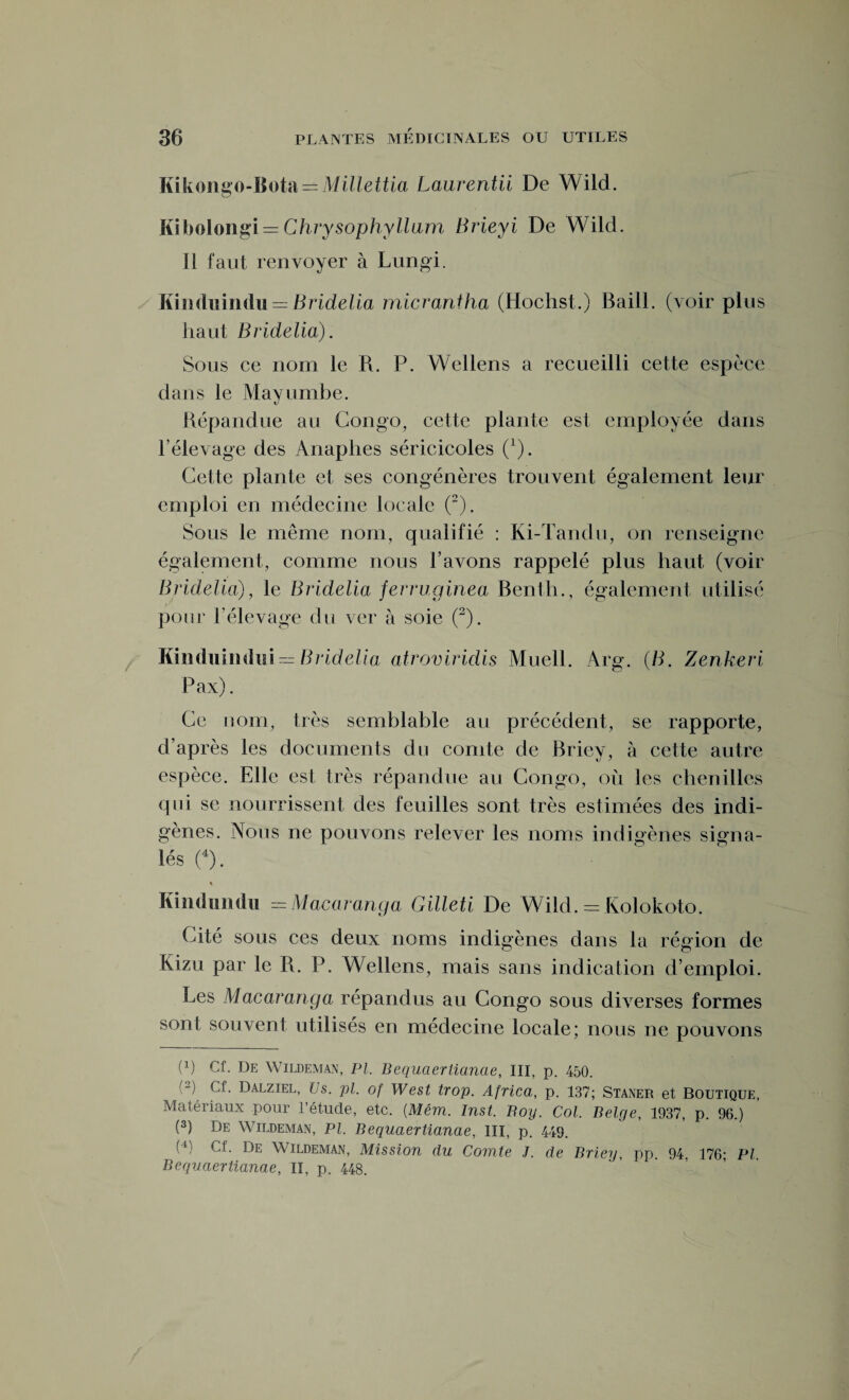 liikongo-llotiï — Millettia Laurentii De Wild. Kibolongi = Chrysophyllam Brieyi De Wild. Il faut renvoyer à Lungi. Kinduindu = Bridelia micrantha (Hochst.) Baill. (voir plus haut Bridelia). Sous ce nom le R. P. Wellens a recueilli cette espèce dans le Mayumbe. Répandue au Congo, cette plante est employée dans l’élevage des Anaphes séricicoles (1). Cette plante et ses congénères trouvent également leur emploi en médecine locale (2). Sous le même nom, qualifié : Ki-Tandu, on renseigne également, comme nous l’avons rappelé plus haut (voir Bridelia), le Bridelia ferruginea Benth., également utilisé pour l'élevage du ver à soie (2). Kinduindui = Bridelia atroviridis Muell. Arg. (B. Zenkeri Pax). Ce nom, très semblable au précédent, se rapporte, d’après les documents du comte de Briey, à cette autre espèce. Elle est très répandue au Congo, où les chenilles qui se nourrissent des feuilles sont très estimées des indi¬ gènes. Nous ne pouvons relever les noms indigènes signa¬ lés (4). % Kindundu =Macaranga Gilleti De Wild. = Kolokoto. Cité sous ces deux noms indigènes dans la région de Kizu par le R. P. Wellens, mais sans indication d’emploi. Les Macaranga répandus au Congo sous diverses formes sont souvent utilisés en médecine locale; nous ne pouvons (!) Cf. De Wildeman, PI. Bequcierlianae, III, p. 450. ■“( P-- Dalziel, Us. pl. of West trop. Africa, p. 137; Staner et Boutique, Matériaux pour l’étude, etc. (Mém. Inst. Boy. Col. Belge, 1937, p. 96.) (3) De Wildeman, pi. Bequaertianae, III, p. 449. (4) Cf- De Wildeman, Mission du Comte J. de Briey, pp. 94, 176; PI Bequaertianae, II, p. 448.