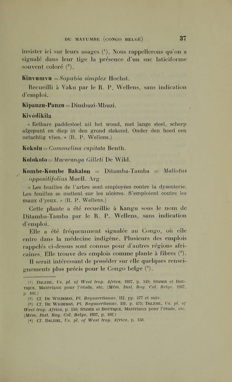 insister ici sur leurs usages (*). Nous rappellerons qu’on a signalé dans leur tige la présence d’un suc laticiforme souvent coloré (1 2). Kinvumvu =Sopubia simplex Hochst. Recueilli à Vaku par le R. P. Wellens, sans indication d’emploi. Kipaiizu-Fanzii = Dimbuzi-Mbuzi. Kivodikila « Eetbare paddestoel uit het woud, met lange steel, scherp afgepunt en diep in den grond stekend. Onder den hoed een netachtig vlies. » (Pt. P. Wellens.) Kokolu = Commelina capitata Benth. Kolokoto — Macaranga Gilleti De Wild. Kombe-Kombe Bakalon = Ditamba-Tamba = Mallotus oppositifolius Muell. Arg. « Les feuilles de l’arbre sont employées contre la dysenterie. Les feuilles se mettent sur les ulcères. S’emploient contre les maux d’yeux. » (R. P. Wellens.) Cette plante a été recueillie à Kangu sous le nom de Ditamba-Tamba par le R. P. Wellens, sans indication d’emploi. Elle a été fréquemment signalée au Congo, où elle entre dans la médecine indigène. Plusieurs des emplois rappelés ci-dessus sont connus pour d’autres régions afri¬ caines. Elle trouve des emplois comme plante à fibres (3). Il serait intéressant de posséder sur elle quelques rensei¬ gnements plus précis pour le Congo belge (4). (1) Dalziel, Us. pl. of West trop. Africa, 1937, p. 149; Staner et Bou¬ tique, Matériaux pour l’étude, etc. (.Mém. Inst. Boy. Col. Belge, 1937, p. 102.) (2) Cf. De Wildeman, PL Bequaertianae, III, pp. 477 et suiv. (3) Cf. De Wildeman, PL Bequaertianae, III, p. 471; Dalziel, Us. pl. of West trop. Africa, p. 150; Staner et Boutique, Matériaux pour l’étude, etc. [Mém. Inst. Boy. Col. Belge, 1937, p. 102.) (4) Cf. Dalziel, Us. pl. of West trop. Africa, p. 150.