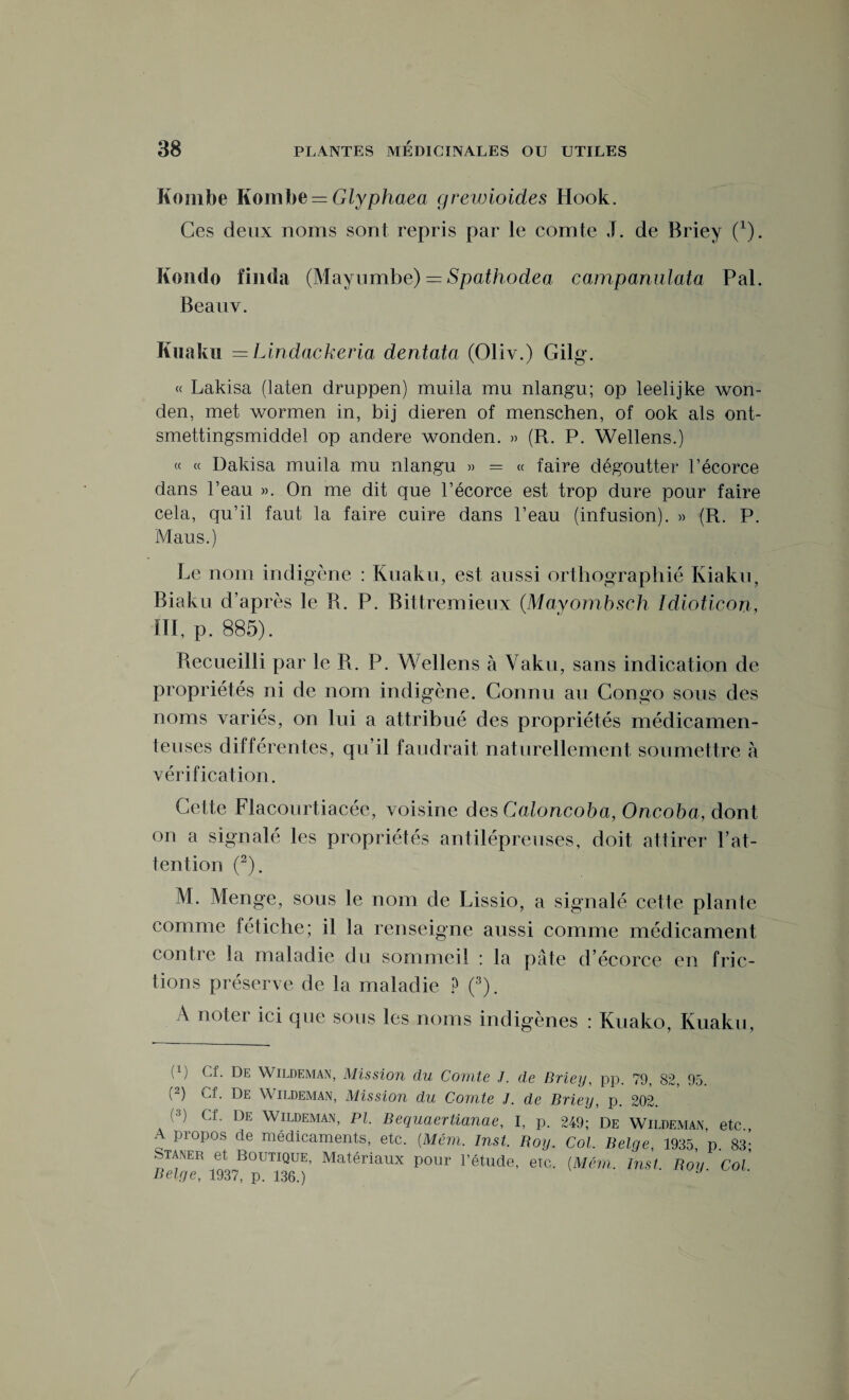 Kombe Itoinbe = Glyphaea grewioides Hook. Ces deux noms sont repris par le comte J. de Briey (x). Kondo fimla (Mayumbe) = Spathodea campanulata Pal. Beauv. Kuaku = Lindackeria dentatci (Oliv.) Gilg. « Lakisa (laten druppen) muila mu nlangu; op leelijke won- den, met wormen in, bij dieren of menschen, of ook als ont- smettingsmiddel op andere wonden. » (R. P. Wellens.) « « Dakisa muila mu nlangu » = « faire dégoutter l’écorce dans l’eau ». On me dit que l’écorce est trop dure pour faire cela, qu’il faut la faire cuire dans l’eau (infusion). » (R. P. Maus.) Le nom indigène : Kuaku, est aussi orthographié Kiaku, Biaku d’après le R. P. Bittremieux (Mayombsch Idioticon, III, p. 885). Recueilli par le R. P. Wellens à Vaku , sans indication de propriétés ni de nom indigène. Connu au Congo sous des noms variés, on lui a attribué des propriétés médicamen¬ teuses différentes, qu’il faudrait naturellement soumettre à vérification. Cette Flacourtiacée, voisine des Caloncoba, Oncoba, dont on a signalé les propriétés antilépreuses, doit attirer l’at¬ tention (2). M. Menge, sous le nom de Lissio, a signalé cette plante comme fétiche; il la renseigne aussi comme médicament contre la maladie du sommeil : la pâte d’écorce en fric¬ tions préserve de la maladie ? (3). A noter ici que sous les noms indigènes : Kuako, Kuaku, (!) Cf- De Wildeman, Mission du Comte J. de Briey, pp. 79, 82, 95. (2) Cf. De Wildeman, Mission du Comte J. de Briey, p. 202. (3) Cf. De Wildeman, PI. Bequaertianae, I, p. 249; De Wildeman, etc A propos de médicaments, etc. [Mém. Inst. Roy. Col. Belge, 1935, p 83- Sta^er et Boutique, Matériaux pour l’étude, erc. (Mém. Inst. Roy Col Belge, 1937, p. 136.)