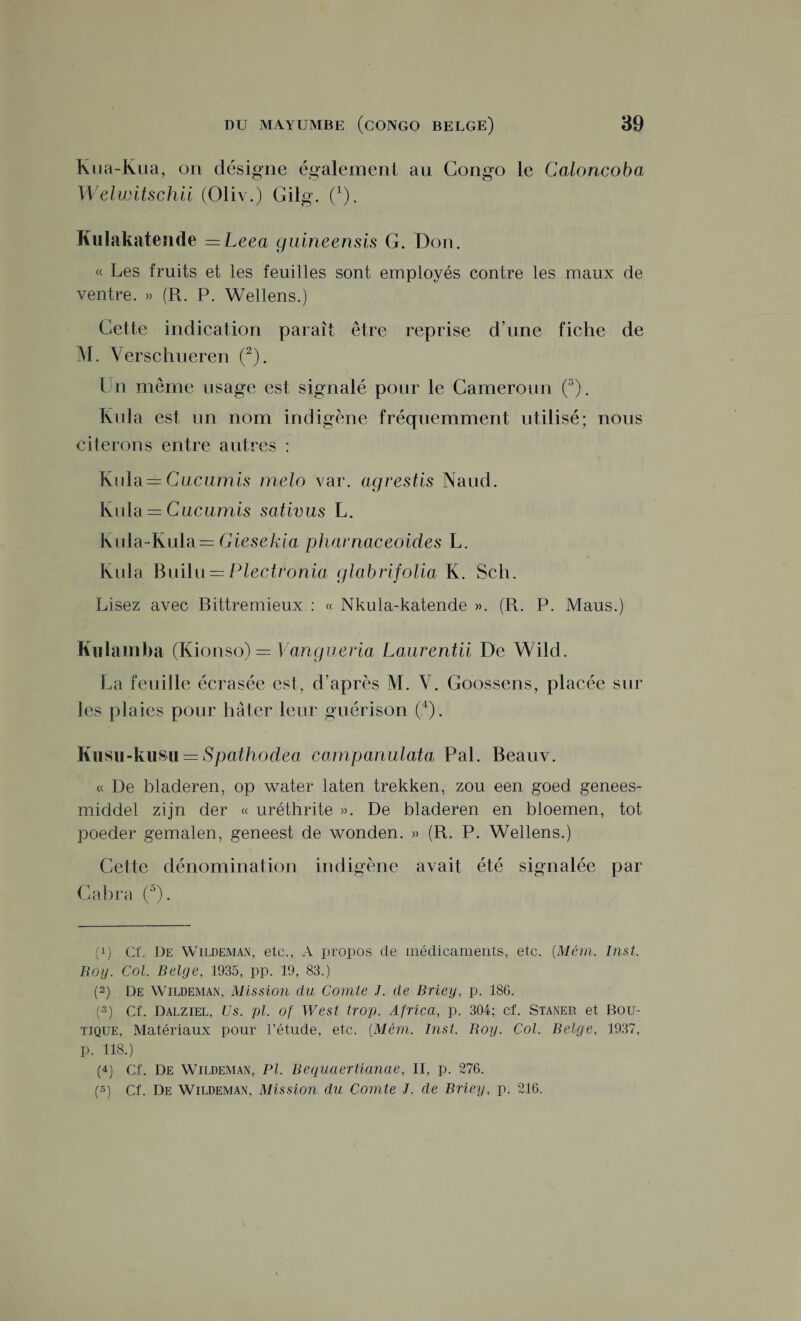 Kua-Kua, on désigne également au Congo le Caloncoba Welwitschii (Oliv.) Gilg. Ç). Kulakatende = Leea guineensis G. Don. « Les fruits et les feuilles sont employés contre les maux de ventre. » (R. P. Wellens.) Cette indication paraît être reprise d’une fiche de M. Verschueren (2). Un même usage est signalé pour le Cameroun (3). Rida est un nom indigène fréquemment utilisé; nous citerons entre autres : Kula = Cucumis mélo var. agrestis Naud. Kula = Gucumis sativus L. Kula-Kula— Giesekia pharnaceoides L. Kula Builu — Plectronia glabrifolia K. Scli. Lisez avec Bittremieux : « Nkula-katende ». (R. P. Maus.) Kulamba (Kionso) = Vangueria Laurentii De Wild. La feuille écrasée est, d’après M. V. Goossens, placée sur les plaies pour hâter leur guérison (4). Kusu-kusu = Spathodea companulata Pal. Beauv. « De bladeren, op water laten trekken, zou een goed genees- middel zijn der « uréthrite ». De bladeren en bloemen, tôt poeder gemalen, geneest de wonden. » (R. P. Wellens.) Cette dénomination indigène avait été signalée par Cabra (5). (p Cf. De Wildeman, etc., A propos de médicaments, etc. (Mém. Inst. Boy. Col. Belge, 1935, pp. 19, 83.) (2) De Wildeman, Mission du Comte J. de Briey, p. 186. (3) Cf. Dalziel, Us. pl. of West trop. Africa, p. 304; cf. Staner et Bou¬ tique, Matériaux pour l’étude, etc. (Mém. Inst. Boy. Col. Belge, 1937, p. 118.) (4) Cf. De Wildeman, Pl. Bequaertianae, II, p. 276. («) Cf. De Wildeman, Mission du Comte J. de Briey, p. 216.