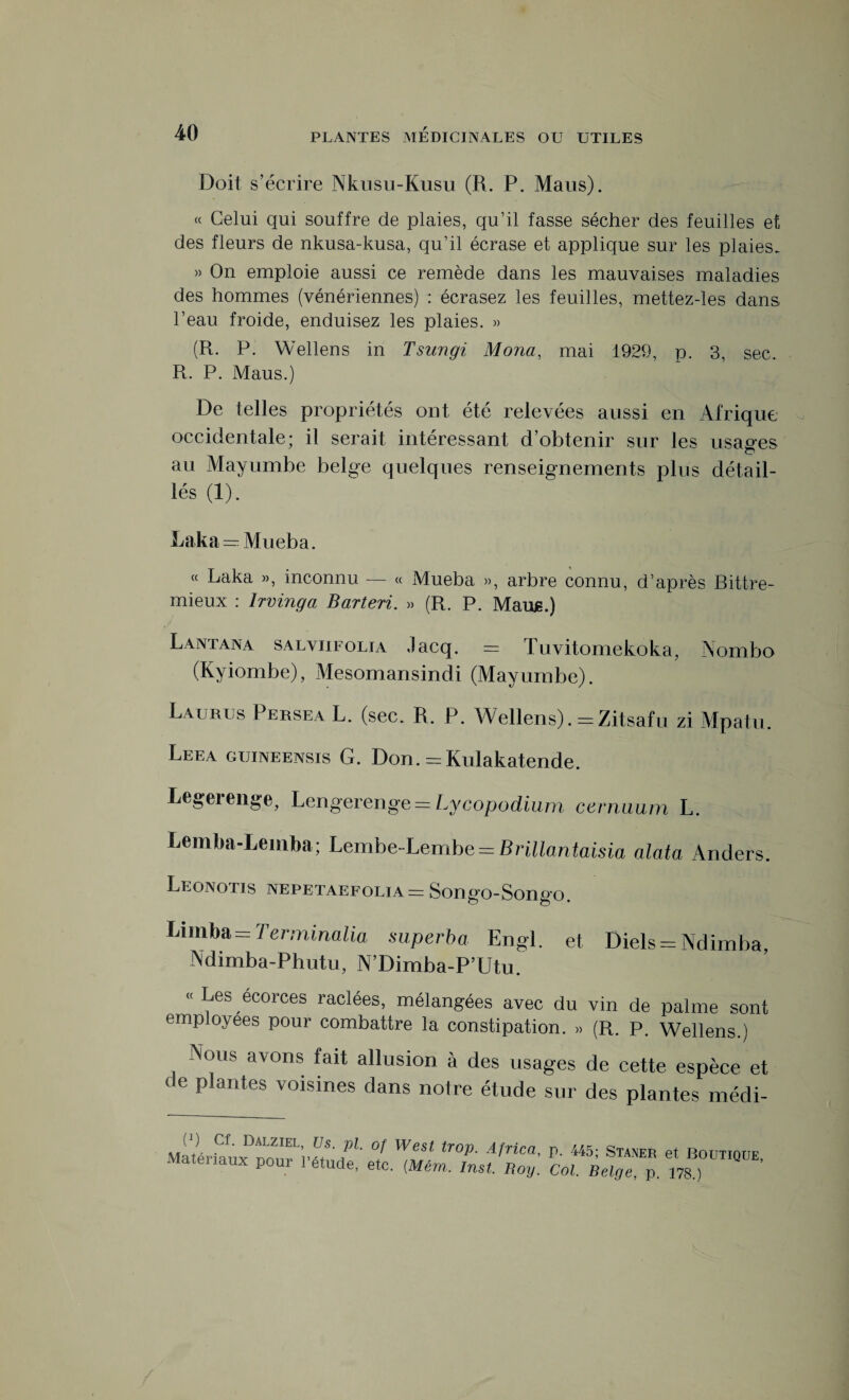 Doit s’écrire Nkusu-Kusu (R. P. Maris). « Celui qui souffre de plaies, qu’il fasse sécher des feuilles et des fleurs de nkusa-kusa, qu’il écrase et applique sur les plaies. » On emploie aussi ce remède dans les mauvaises maladies des hommes (vénériennes) : écrasez les feuilles, mettez-les dans l’eau froide, enduisez les plaies. » (R. P. Wellens in Tsungi Mona, mai 1929, p. 3, sec. R. P. Maus.) De telles propriétés ont été relevées aussi en Afrique occidentale; il serait intéressant d’obtenir sur les usages au Mayumbe belge quelques renseignements plus détail¬ lés (1). Laka — Mueba. « Laka », inconnu — « Mueba », arbre connu, d’après Bittre- mieux : Irvinga Barteri. » (R. P. Marus.) Lantana salviifolja Jacq. = Tuvitomekoka, Nombo (Kyiombe), Mesomansindi (Mayumbe). Laubus Peksea L. (sec. R. P. Wellens). = Zitsafu zi Mpatu. Leea guineensis G. Don. = Kulakatende. Legerenge, Lerigerenge = Lycopodium cernuum L. Lemba-Lemba; Lembe-Lembe = Brillantaisia alata Anders. Leonotis nepetaefolia = Songo-Songo. Limba = Terminalia superba Engl, et Diels = Ndirnba, Ndimba-Phutu, N’Dimba-P’Utu. « Les écorces raclées, mélangées avec du vin de palme sont employées pour combattre la constipation. » (R. P. Wellens.) Nous avons fait allusion à des usages de cette espèce et de plantes voisines dans notre étude sur des plantes médi- P- 445; Staner et Boutique Col. Belge, p. 178.)