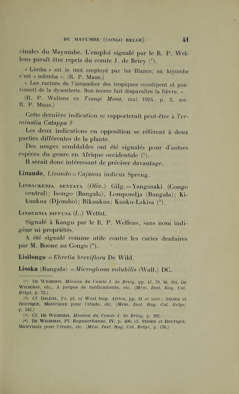 cinales du Mayumbe. L’emploi signalé par le R. P. Wel- lens paraît être repris du comte J. de Briey (x). « Limba » est le mot employé par les Blancs; en kiyombe c est « ndimba ». (R. P. Maus.) « Les racines de l’amandier des tropiques constipent et gué¬ rissent de la dysenterie. Son écorce fait disparaître la fièvre. » (R. P. Wellens ex Tsungi Mona, mai 1924, p. 3, sec. R. P. Maus.) Cette dernière indication se rapporterait peut-être à Ter- minalia Catappa, ? Les deux indications en opposition se réfèrent à deux parties différentes de la plante. Des usages semblables ont été signalés pour d autres espèces du genre en Afrique occidentale (2). Il serait donc intéressant de préciser davantage. Linando, Livando = Cajanus indicus Spreng. Lindackerta dentata (Oliv.) Gilg. = Yangusaki (Congo central); Isongo (Bangala), Lompondja (Bangala); Ki- kuakua (Djombo); Bikuakua; Kuaku-Lakisa (3). Lindernia diffusa (L.) Wettst. Signalé à Kangu par le R. P. Wellens, sans nom indi¬ gène ni propriétés. A été signalé comme utile contre les caries dentaires par AL Boone au Congo (4). Lisilongo =Ehretia breviflora De Wilcl. Lisoku (Bangala) = Microglossa volubilis (Wall.) DC. (p De Wildeman, Mission du Comte J. de Briey, pp. 47, 79, 96, 204; De Wildeman, etc., A propos de médicaments, etc. (Mém. Inst. Roy. Col. Belge, p. 75.) (2) Cf. Dalziel, Us. pl. of West trop. Africa, pp. 81 et suiv.; Staner et Boutique, Matériaux pour l’étude, etc. (Mém. Inst. Boy. Col. Belge, p. 143.) (3) Cf. De Wildeman, Mission du Comte J. de Briey, p. 202. (4) De Wildeman, Pl. Bequaertianae, IV, p. 408; cf. Staner et Boutique, Matériaux pour l’étude, etc. (Mém. Inst. Roy. Col. Belge, p. 176.)