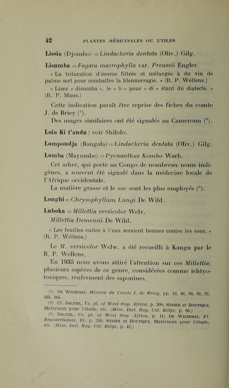 Lissio (Djombo) = Lindackeria dentata (Oliv.) Gilg. Lisumba — Fagara macrophylla var. Preussii Engler. « La trituration d’écorce filtrée et mélangée à du vin de palme sert pour combattre la blennorragie. » (R. P. Wellens.) « Lisez « disumba », le « li » pour « di » étant du dialecte. » (R. P. Maus.) Cette indication paraît être reprise des fiches du comte J. de Briey (1). Des usages similaires ont été signalés au Cameroun (2). Loin Ki t’andu ; voir Shilolo. Lompondja (Bangala) — Lindackeria dentata (Oliv.) Gilg. Lomba (Mayumbe) — Pycnanthus Kombo Warb. Cet arbre, qui porte au Congo de nombreux noms indi¬ gènes, a souvent été signalé dans la médecine locale de F Afrique occidentale. La matière grasse et le suc sont les plus employés (3). Longhi = Chrysophyllum Lungi De Wild. Luboka = Millettia versicolor Welv. Millettia Demeusii De Wild. « Les feuilles cuites à l’eau seraient bonnes contre les vers. » (R. P. Wellens.) Le M. versicolor Welw. a été recueilli à Kangu par le R. P. Wellens. En 1935 nous avons attiré l’attention sur ces Millettia; plusieurs espèces de ce genre, considérées comme ichtyo- toxiques, renferment des saponines. (L De Wildeman, Mission du Comte J. de Briey, pp 43 46 80 82 97 103, 164. ’ ’ ’ ’ ’ (2) Cf. Dalziel, Us. pi. of West trop. Africa, p. 308; Staner et Boutique, Matériaux pour l’étude, etc. (.Mém. Inst. Boy. Col. Belge, p. 86.) (3) Dalziel> Us. pi. of West trop. Africa, p. il; De Wildeman, PI. Bequaertianae, IV, p. 316; Staner et Boutique, Matériaux pour l’étude, etc. (Mém. Inst, Boy. Col. Belge, p. 42.)