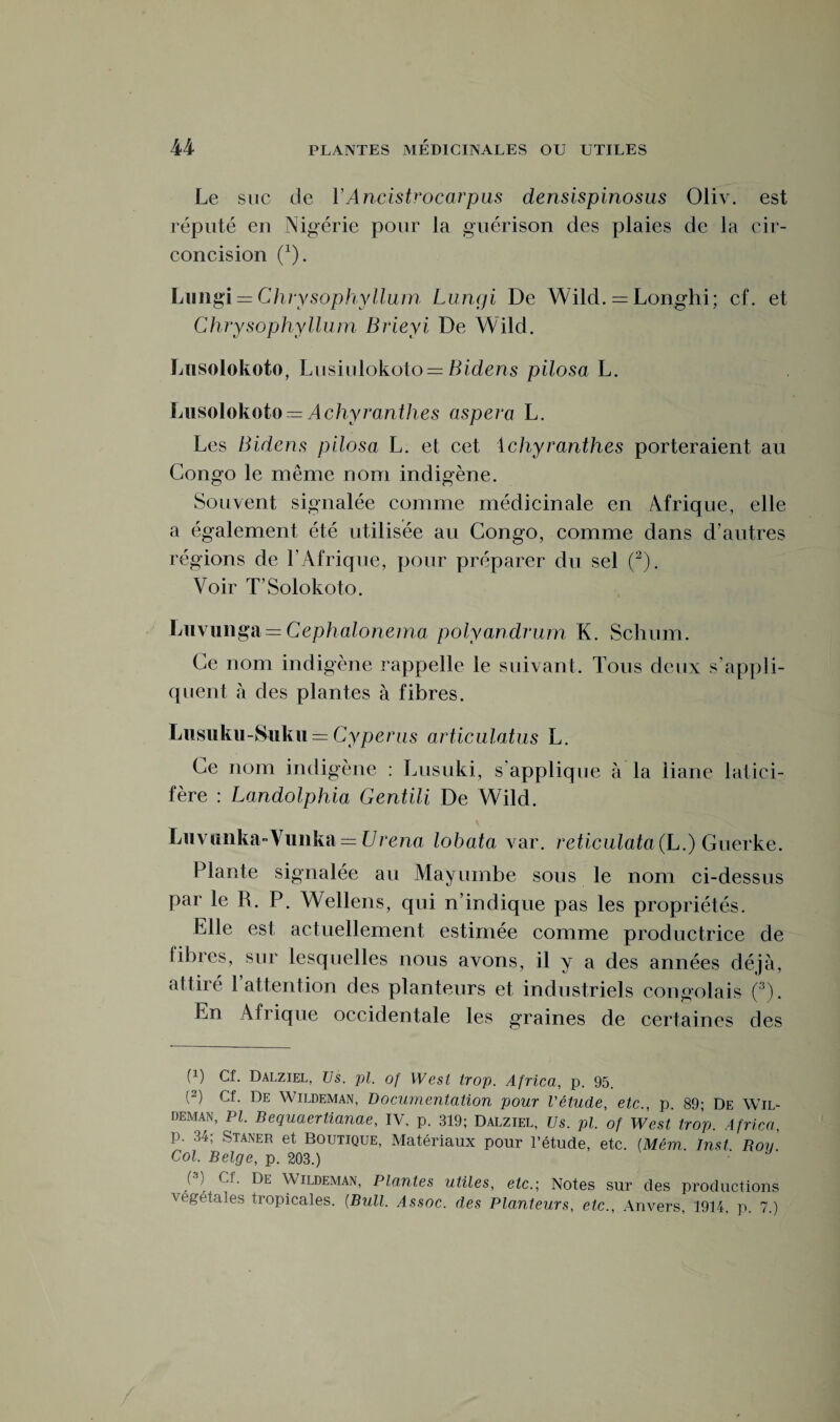 Le suc de YAncistrocarpus densispinosus Oliv. est réputé en Nigérie pour la guérison des plaies de la cir¬ concision (*). Limgi = Chrysophyllum Lungi De Wild. = Longhi; cf. et Chrysophyllum Brieyi De Wild. Lusolokoto, Lusiulokoto = Bidens pilosa L. Lusolokoto — Achyranthes aspera L. Les Bidens pilosa L. et cet 1 chyranthes porteraient au Congo le même nom indigène. Souvent signalée comme médicinale en Airique, elle a également été utilisée au Congo, comme dans d’autres régions de l’Afrique, pour préparer du sel (2). Voir T’Solokoto. Lnvunga = Cephalonerna polyandrum K. Schum. Ce nom indigène rappelle le suivant. Tous deux s’appli¬ quent à des plantes à fibres. Lusuku-Suku±= Cyperus articula,tus L. Ce nom indigène : Lusuki, s'applique à la liane latici- fère : Landolphia Gentili De Wild. Luvunka-Vunka = Urena lobata var. reticulata (L.) Guerke. Plante signalée au Mayurnbe sous le nom ci-dessus par le R. P. Wellens, qui n’indique pas les propriétés. Elle est actuellement estimée comme productrice de fibres, sur lesquelles nous avons, il y a des années déjà, attiré 1 attention des planteurs et industriels congolais (3). En Afrique occidentale les graines de certaines des f1) Cf. Dalziel, Us. pl. of West trop. Africa, p. 95. (2) Cf. De Wildeman, Documentation pour l'étude, etc., p. 89; De Wil- deman, PI. Bequaertianae, IV. p. 319; Dalziel, Us. pl. of West trop. Africa, p. 34; Staner et Boutique, Matériaux pour l’étude, etc. (Mém. Inst. Roy. Col. Belge, p. 203.) (3) Cf. De Wildeman, Plantes utiles, etc.; Notes sur des productions