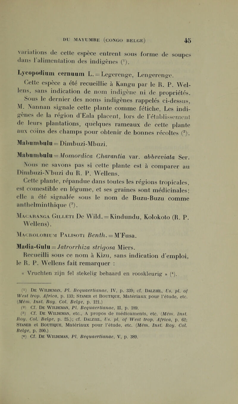 variations de cette espèce entrent sous forme de soupes dans 1 alimentation des indigènes (x). Lycopodium cernuum L. = Legerenge, Lengerenu-e UT (O z t1 c** * Cette espèce a été recueillie à Kangu par le R. P. Wel¬ lens, sans indication de nom indigène ni de propriétés. Sous le dernier des noms indigènes rappelés ci-dessus, M. Nannan signale cette plante comme fétiche. Les indi¬ gènes de la région d’Eala placent, lors de l’établissement de leurs plantations, quelques rameaux de cette plante aux coins des champs pour obtenir de bonnes récoltes (2L Mabumbulu = Dimbuzi-Mbuzi. Mabumbulu — Momordica Charantia var. abbreviata Ser. Nous ne savons pas si cette plante est à comparer au Dinibuzi-N’buzi du R. P. Wellens. Cette plante, répandue dans toutes les régions tropicales, est comestible en légume, et ses graines sont médicinales; elle a été signalée sous le nom de Buzu-Buzu comme anthelminthique (3). Macaranga Cilleti De Wild. = Kindundu, Kolokoto (R. P. W ellens). Magrolobium Palisoti Benth. = M’Fusa. Madia-Gulu = Jatrorrhiza strigosa Miers. Recueilli sous ce nom à Kizu, sans indication d’emploi, le R. P. Wellens fait remarquer : « Vruchten zijn fel stekelig behaard en rooskleurig » (4). (q De Wildeman, PL Bequaertianae, IV, p. 339; cf. Dalziel, Us. pl. of West trop. Africa, p. 133; Staner et Boutique, Matériaux pour l’étude, etc. (Mém. Inst. Roy. Col. Belge, p. 121.) (2) Cf. De Wildeman, Pl. Bequaertianae, II, p. 189. (3) Cf. De Wildeman, etc., A propos de médicaments, etc. {Mém. Inst. Roy. Col. Belge, p. 25.); cf. Dalziel, Us. pl. of West trop. Africa, p. 62; Staner et Boutique, Matériaux pour l’étude, etc. {Mém. Inst. Boy. Col. Belge, p. 200.) (4) Cf. De Wildeman, Pl. Bequaertianae, V, p. 389.