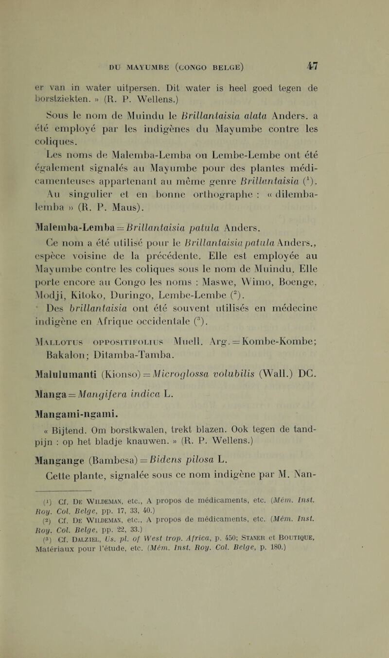 er van in water uitpersen. Dit water is heel goed tegen de borstziekten. » (R. P. Wellens.) Sous le nom de Mu indu le Brillantaisia alata Anders. a été employé par les indigènes du Mayumbe contre les coliques. ; Les noms de Malemba-Lemba ou Lembe-Lembe ont été également signalés au Mayumbe pour des plantes médi¬ camenteuses appartenant au meme genre Brillantaisia 0). Au singulier et en bonne orthographe : « dilemba- letnba » (R. P. Maus). Malemba-Lemba — Brillantaisia patula Anders. Ce nom a été utilisé pour le Brillantaisia patula Anders., espèce voisine de la précédente. Elle est employée au Mayumbe contre les coliques sous le nom de Muindu. Elle porte encore au Congo les noms : Maswe, Wimo, Boenge, Modji, Kitoko, Duringo, Lembe-Lembe (1 2). Des brillantaisia ont été souvent utilisés en médecine indigène en Afrique occidentale (3). Mallotus oppositifolius Muell. Arg, — Kombe-Kombe; Bakalon ; Ditarnba-Tamba. Maluluinanti (Kionso) —Microglossa volubilis (Wall.) DC. Manga = Mangifera indica L. Mangami-ngami. « Bijtend. Om borstkwalen, trekt blazen. Ook tegen de tand- pijn : op het bladje knauwen. » (R. P. Wellens.) Mangange (Bambesa) = Bidens pilosa L. Cette plante, signalée sous ce nom indigène par M. Nan- (1) Cf. De Wildeman, etc., A propos de médicaments, etc. (Mém. Inst. Roy. Col. Belge, pp. 17, 33, 40.) (2) Cf. De Wildeman, etc., A propos de médicaments, etc. (Mém. Inst. Roy. Col. Belge, pp. 22, 33.) (3) Cf. Dalziel, Us. pl. of West trop. Africa, p. 450; Staner et Boutique,