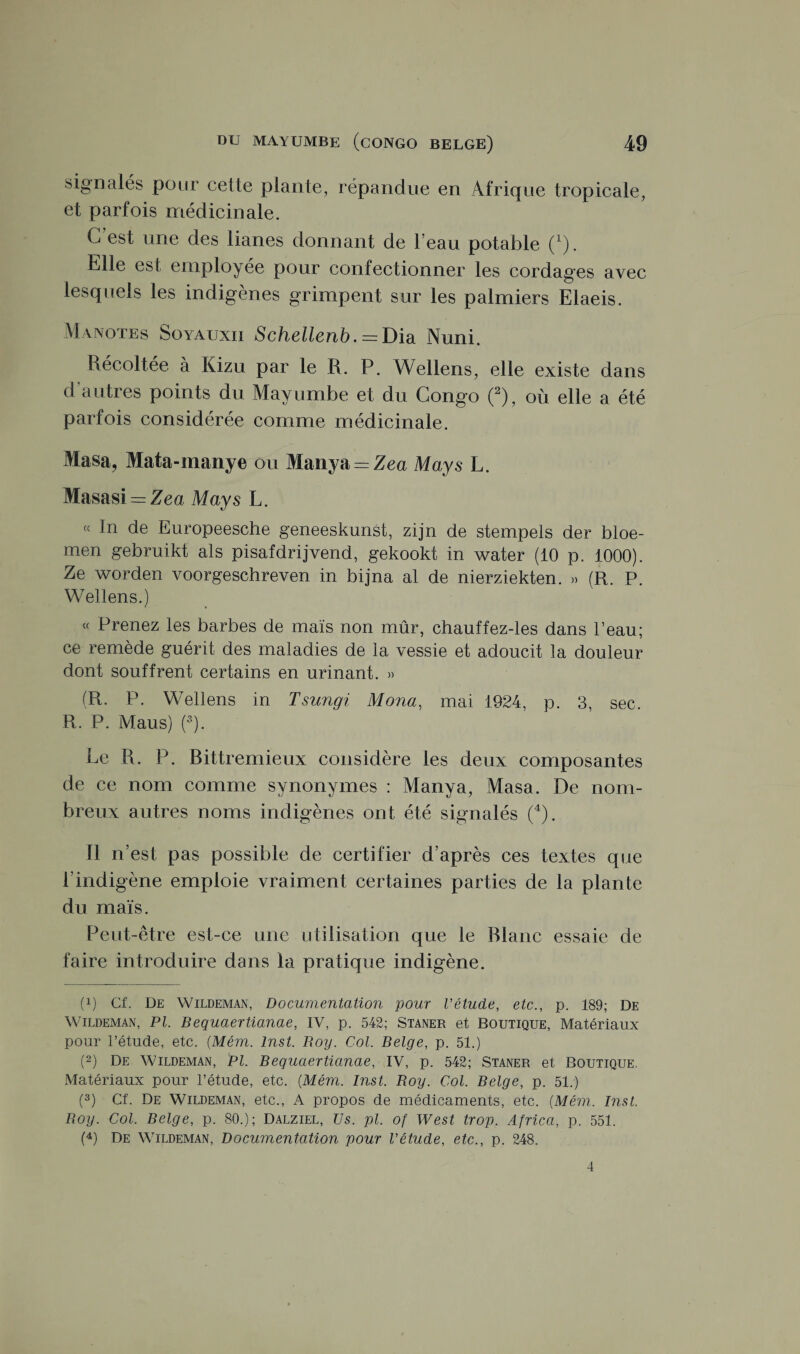 signalés pour cette plante, répandue en Afrique tropicale, et parfois médicinale. G est une des lianes donnant de l’eau potable (x). Elle est employée pour confectionner les cordages avec lesquels les indigènes grimpent sur les palmiers Elaeis. Manotes Soyauxii Schellenb. = Dia Nuni. Récoltée à Kizu par le R. P. Wellens, elle existe dans d autres points du May umbe et du Congo (2), où elle a été parfois considérée comme médicinale. Masa? Mata-mauve ou Manya = Zea May s L. Masasi = Zea May s L. « In de Europeesche geneeskunst, zijn de stempels der bloe- men gebruikt als pisafdrijvend, gekookt in water (10 p. 1000). Ze worden voorgeschreven in bijna al de nierziekten. » (R. P. Wellens.) « Prenez les barbes de maïs non mûr, chauffez-les dans l’eau; ce remède guérit des maladies de la vessie et adoucit la douleur dont souffrent certains en urinant. » (R. P. Wellens in Tsungi Mona, mai 1924, p. 3, sec. R. P. Maus) (3). Le R. P. Bittremieux considère les deux composantes de ce nom comme synonymes : Manya, Masa. De nom¬ breux autres noms indigènes ont été signalés (4). Il n’est pas possible de certifier d’après ces textes que l’indigène emploie vraiment certaines parties de la plante du maïs. Peut-être est-ce une utilisation que le Blanc essaie de faire introduire dans la pratique indigène. (!) Cf. De Wildeman, Documentation pour l'étude, etc., p. 189; De Wildeman, PL Bequaertianae, IV, p. 542; Staner et Boutique, Matériaux pour l’étude, etc. (Mém. Inst. Roy. Col. Belge, p. 51.) (2) De Wildeman, PI. Bequaertianae, IV, p. 542; Staner et Boutique. Matériaux pour l’étude, etc. (Mém. Inst. Boy. Col. Belge, p. 51.) (3) Cf. De Wildeman, etc., A propos de médicaments, etc. (Mém. Inst. Boy. Col. Belge, p. 80.); Dalziel, Us. pi. of West trop. Africa, p. 551. (4) De Wildeman, Documentation pour l'étude, etc., p. 248. 4