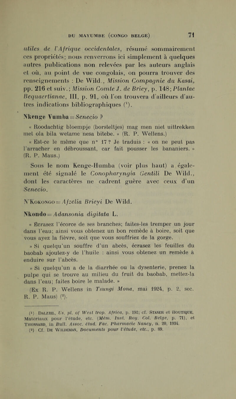 utiles de l'Afrique occidentales, résumé sommairement ces propriétés; nous renverrons ici simplement à quelques autres publications non relevées par les auteurs anglais et où, au point de vue congolais, on pourra trouver des renseignements : De Wild., Mission Compagnie du Kasai, pp. 216 et suiv.; Mission Comie J. de Briey, p. 148; Plantae Bequaertianae, III, p. 91, où l’on trouvera d’ailleurs d’au¬ tres indications bibliographiques f1). Nkenge Vumba = Senecio P « Roodachtig bloempje (borsteltjes) mag men niet uittrekken met ola bila wetarae nesa bitebe. » (R. P. Wellens.) « Est-ce le même que n° 17 ? Je traduis : « on ne peut pas l’arracher en débroussant, car fait pousser les bananiers. » (R. P. Maus.j Sous le nom Kenge-Humba (voir plus haut) a égale¬ ment été signalé le Conopharyngia Gentili De Wild., dont les caractères ne cadrent guère avec ceux d’un Senecio. N’Kokongo — Afzelia Briey i De Wild. Nkondo = Adansonia digitata L. « Écrasez l’écorce de ses branches; faites-les tremper un jour dans l’eau; ainsi vous obtenez un bon remède à boire, soit que vous ayez la fièvre, soit que vous souffriez de la gorge. » Si quelqu’un souffre d’un abcès, écrasez les feuilles du baobab a joutez-y de l’huile : ainsi vous obtenez un remède à enduire sur l’abcès. » Si quelqu’un a de la diarrhée ou la dysenterie, prenez la pulpe qui se trouve au milieu du fruit du baobab, mettez-la dans l’eau; faites boire le malade. » (Ex R. P. Wellens in Tsungi Mona, mai 1924, p. 2, sec. R. P. Maus) (2). (1) Dalziel, Us. pl. of West trop. Africa, p. 192; cf. Staner et Boutique, Matériaux pour l’étude, etc. (Mém. Inst. Roy. Col. Belge, p. 71), et Thonnard, in Bull. Assoc. étud. Fac. Pharmacie Nancy, n. 20, 1934. (2) Cf. De Wildeman, Documents pour l'étude, etc., p. 89.