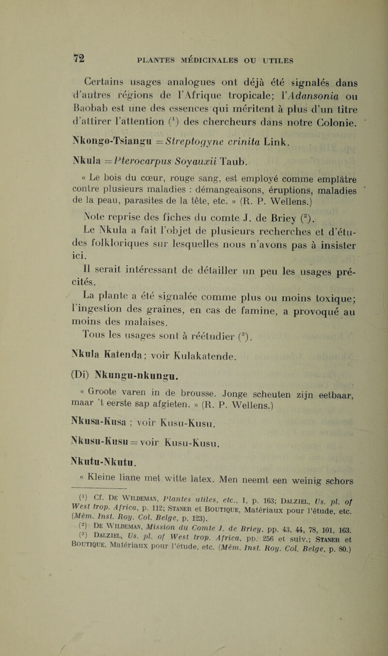 Certains usages analogues ont déjà été signalés dans d’autres régions de l’Afrique tropicale; YAdansonia ou Baobab est une des essences qui méritent à plus d’un titre d’attirer l’attention O des chercheurs dans notre Colonie. Nkongo-Tsiangu — Streptogyne crinita Link. Nkula — Pterocarpus Soyauxii Taub. « Le bois du cœur, rouge sang, est employé comme emplâtre contre plusieurs maladies : démangeaisons, éruptions, maladies de la peau, parasites de la tête, etc. » (R. P. Wellens.) Note reprise des fiches du comte J. de Briey (2). Le Nkula a fait l’objet, de plusieurs recherches et d’étu¬ des folkloriques sur lesquelles nous n’avons pas à insister ici. Il serait intéressant de détailler un peu les usages pré¬ cités. La plante a été signalée comme plus ou moins toxique; 1 ingestion des graines, en cas de famine, a provoqué au moins des malaises. Tous les usages sont à réétudier (3). Nkula Katenda; voir Kulakatende. (Di) Nkimgu-nkungu. « Groote varen in de brousse. Jonge scheuten zijn eetbaar. maar ’t eerste sap afgieten. » (R. P. Wellens.) Nkusa-Kusa ; voir Kusu-Kusu. Nkusu-Kusu = voir Kusu-Kusu. Nkutu-Nkutu. « Kleine liane met witte latex. Men neemt een weinig schors (b Cf. De Wildeman, Plantes utiles, etc., I, p. 163; Dalziel, Us. pi. ot West trop. Africa, p. 112; Staner et Boutique, Matériaux pour l’étude etc (■Mèm. Inst. Roy. Col. Belge, p. 123). ( ) De Wildeman, Mission du Comte J. de Brieu, pp. 43 44 78 101 163 (■’) Dalziel, Us. pl. of West trop. Africa, pp. 256 et suiv.; Staner et Boutique, Matériaux pour l’étude, etc. (Mém. Inst. Boy. Col. Belge, p. 80.)
