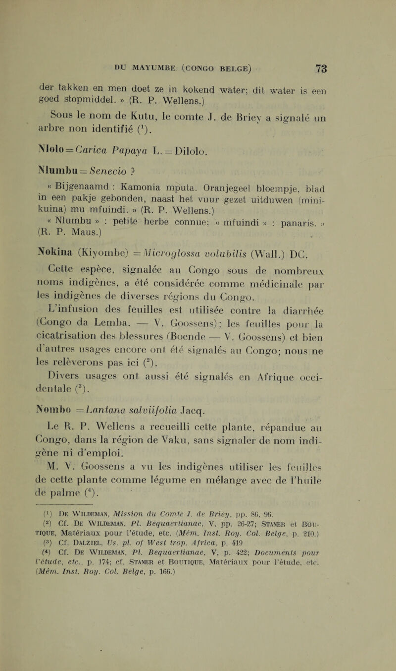 dei takken en men doet ze in kokend water; dit water is een goed stopmiddel. » (R. P. Wellens.) Sous le nom de Kutu, le comte J. de Briey a signalé un arbre non identifié (1). Nlolo = Carica Papaya L. = Dilolo. Mumbu = Senecio ? (( Bijgenaamd : Kamonia mputa. Oranjegeel bloempje, blad in een pakje gebonden, naast het vuur gezet uitduwen (mini- kuina) mu mfuindi. » (R. P. Wellens.) « Nlumbu » : petite herbe connue; « mfuindi » : panaris. » (R. P. Maus.) Nokiîia (Kiyombe) =Micvoglossa volubilis (Wall.) DG. Cette espèce, signalée au Congo sous de nombreux noms indigènes, a été considérée comme médicinale par les indigènes de diverses régions du Congo. L’infusion des feuilles est utilisée contre la diarrhée (Congo da Lemba. — V. Goossens); les feuilles pour la cicatrisation des blessures (Roende — V. Goossens) et bien d’autres usages encore on 1 été signalés au Congo; nous ne les relèverons pas ici (2). Divers usages ont aussi été signalés en Afrique occi¬ dentale (3). Nombo —Lantana salviifolia Jacq. Le R. P. Wellens a recueilli cette plante, répandue au Congo, dans la région de Vaku, sans signaler de nom indi¬ gène ni d’emploi. M. V. Goossens a vu les indigènes utiliser les feuilles de cette plante comme légume en mélange avec de l’huile de palme (4). (!) De Wildeman, Mission du Comte J. de Briey, pp. 86, 96. (2) Cf. De Wildeman, PL Bequaerüanae, V, pp. 26-27; Staner et Bou¬ tique, Matériaux pour l’étude, etc. (Mém. Inst. Roy. Col. Belge, p. 210.) (3) Cf. Dalziel, Us. pi. of West trop. Africa, p. 419 (4) Cf. De Wildeman, PL Bequaertianae, V, p. 422; Documents pour l'étude, etc., p. 174; cf. Staner et Boutique, Matériaux pour l’étude, etc. {Mém. Inst. Boy. Col. Belge, p. 166.)