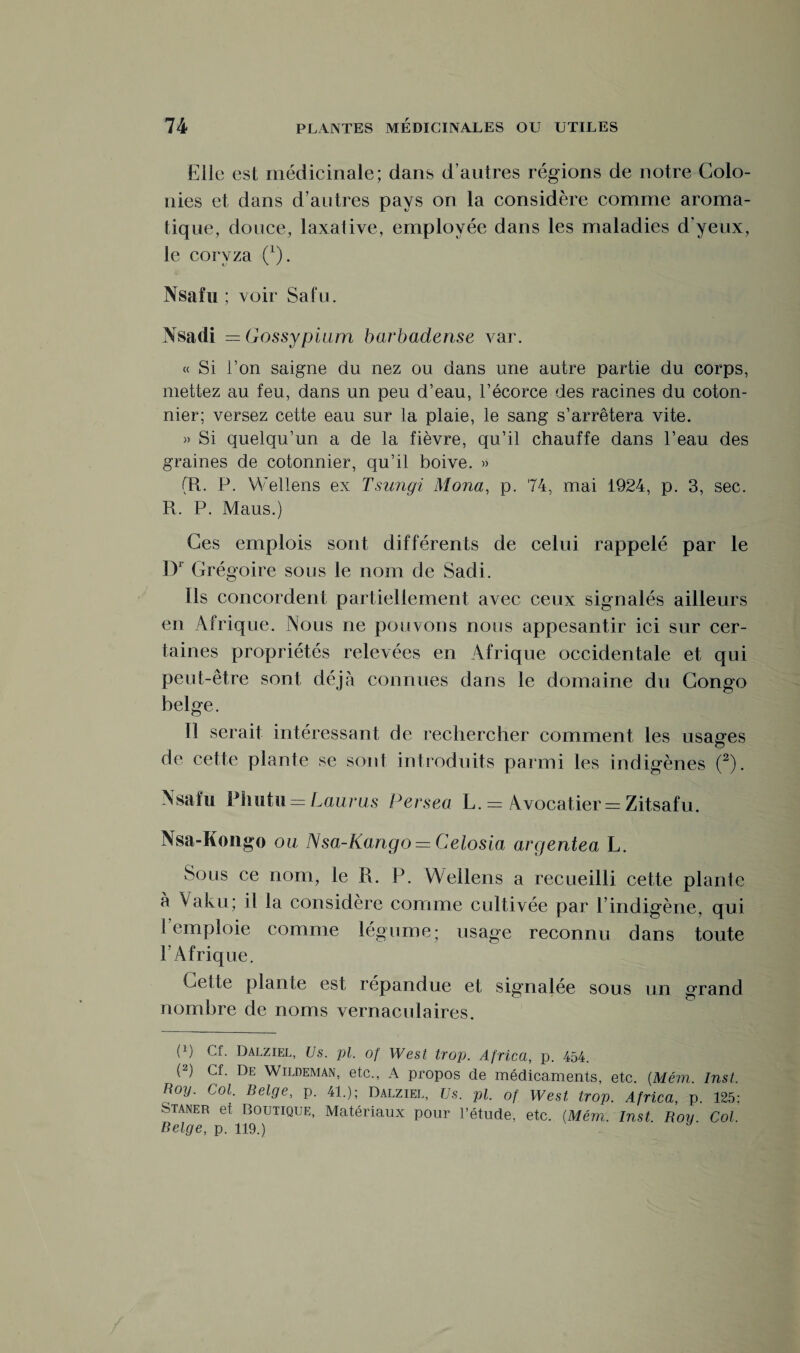 Elle est médicinale; dans d’autres régions de notre Colo¬ nies et dans d’autres pays on la considère comme aroma¬ tique, douce, laxative, employée dans les maladies d'yeux, le coryza (*). Nsafu ; voir Sa tu. Nsadi =Gossypium barbadense var. « Si l’on saigne du nez ou dans une autre partie du corps, mettez au feu, dans un peu d’eau, l’écorce des racines du coton¬ nier; versez cette eau sur la plaie, le sang s’arrêtera vite. » Si quelqu’un a de la fièvre, qu’il chauffe dans l’eau des graines de cotonnier, qu’il boive. » (R. P. Wellens ex Tsungi Mona, p. 74, mai 1924, p. 3, sec. R. P. Maus.) Ces emplois sont différents de celui rappelé par le Dr Grégoire sous le nom de Sadi. Ils concordent partiellement avec ceux signalés ailleurs en Afrique. Nous ne pouvons nous appesantir ici sur cer¬ taines propriétés relevées en Afrique occidentale et qui peut-être sont déjà connues dans le domaine du Congo belge. Il serait intéressant de rechercher comment les usages O de cette plante se sont introduits parmi les indigènes (2). Nsafu Phutu = Laurus Persea L. = Avocatier = Zitsafu. Nsa-Kongo ou Nsa-Kango = Celosia argentea L. Sous ce nom, le R. P. Wellens a recueilli cette plante à Vaku; il la considère comme cultivée par l’indigène, qui I emploie comme légume; usage reconnu dans toute l’Afrique. Celte plante est répandue et signalée sous un grand nombre de noms vernaculaires. P) Cf. Dalziel, Us. pl. of West trop. Africa, p. 454. (2) Cf. De Wildeman, etc., A propos cle médicaments, etc. (Mém. Inst. Roy. Col. Belge, p. 4L); Dalziel, Us. pl. of West trop. Africa, p. 125; Staner et Boutique, Matériaux pour l’étude, etc. {Mém. Inst Roy Col. Belge, p. 119.)