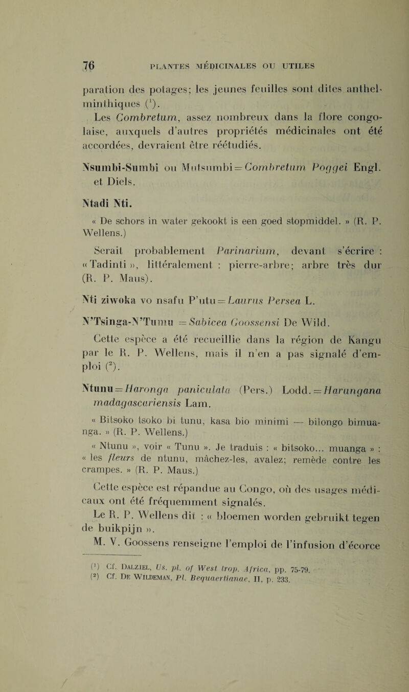 paration des potages; les jeunes feuilles sont dites antheb minthiques (l). Les Combretum, assez nombreux dans la flore congo¬ laise, auxquels d’autres propriétés médicinales ont été accordées, devraient être réétudiés. Nsumbi-SiiinM ou Mutsnmbi = Combretum Poggei Engl, et Diels. Macli Mi. « De schors in water gekookt is een goed stopmiddel. » (R. P. Wellens.) Serait probablement Parinarium, devant s’écrire : «Tadinti», littéralement : pierre-arbre; arbre très dur (R. P. Mans). Mi zi wok a vo nsafu P’utu = Laurus Persea L. N’Tsinga-MTumu =Sabicea Goossensi De Wild. Cette espèce a été recueillie dans la région de Kangu par le R. P. Wellens, mais il n en a pas signalé d’em¬ ploi (2). Munu = //arori.gra paniculata (Fers.) Lodd. =Harangana madagascariensis Lam. « Bitsoko tsoko bi tunu, kasa bio minimi -— bilongo bimua- nga. » (R. P. Wellens.) « Ntunu », voir « Tunu ». Je traduis : « bitsoko... muanga » : « les fleurs de ntunu, màchez-les, avalez; remède contre les crampes. » (R. P. Maus.) Cette espèce est répandue au Congo, ou des usages médi¬ caux ont été fréquemment signalés. Le R. P. Wellens dii : « bloemen worden gebruikt tesen de buikpijn ». M. V. Goossens renseigne l’emploi de l’infusion d’écorce (p Cf. Dalziel, Us. pi. of West trop. Africa, pp. 75-79. (2) Cf. De Wildeman, PI. Bequaertianae, II. p. 233.