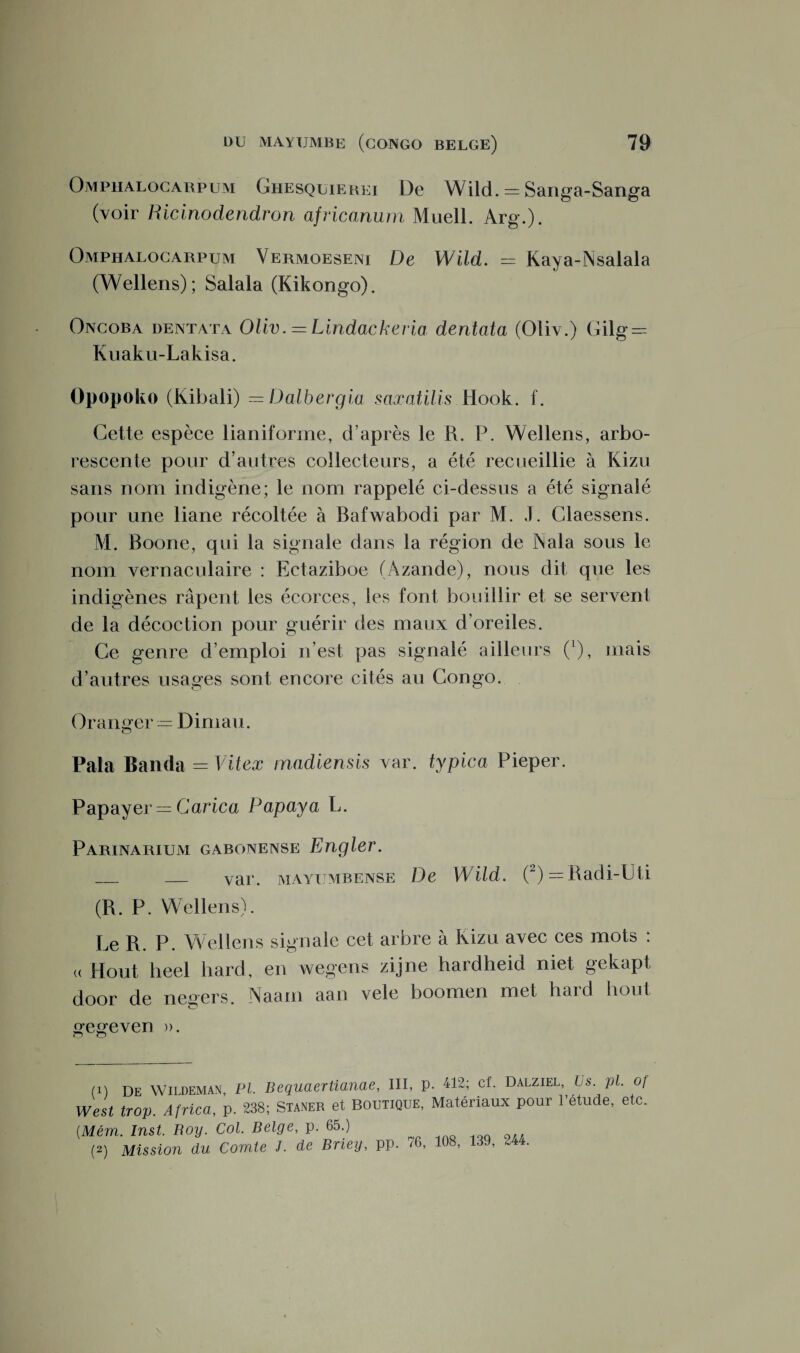 Omphalocarpum Ghesquierei De Wild. = Sanga-Sanga (voir Ricinodendron africanum Muell. Arg.). Omphalocarpum Vermoeseni De Wild. — Kaya-jNsalala (Wellens); Salala (Kikongo). Oncoba dentata Oliv. = Lindackeria dentata (Oliv.) Gilg = Kuaku-Lakisa. Opopoko (Kibali) =Dalbergia saxatilis Hook. f. Cette espèce lianiforme, d’après le R. P. Wellens, arbo¬ rescente pour d’autres collecteurs, a été recueillie à Kizu sans nom indigène; le nom rappelé ci-dessus a été signalé pour une liane récoltée à Bafwabodi par M. J. Claessens. M. Boone, qui la signale dans la région de Nala sous le nom vernaculaire : Ectaziboe (Àzande), nous dit que les indigènes râpent les écorces, les font bouillir et se servent de la décoction pour guérir des maux d’oreiles. Ce genre d’emploi n’est pas signalé ailleurs (l), mais d’autres usages sont encore cités au Congo. Oranger — Dimau. Pala Banda = Vit ex madiensis var. typica Pieper. Papayer — Carica Papaya L. Parinarium gabonense Engler. _ _ var. mayumbense De Wild. (2) = Radi-Lti (R. P. Wellens). Le R. P. Wellens signale cet arbre à Kizu avec ces mots : (( Hout heel hard, en wegens zijne hardheid niet gekapt door de negers. Naam aan vele boomen met hard hout gegeven ». (1) De Wildeman, PI. Bequaertianae, III, p. 412; cf. Dalziel, Us. pl. of West trop. Africa, p. 238; Staner et Boutique, Matériaux pour l’etude, etc. (Mém. Inst. Roy. Col. Belge, p. 65.) (2) Mission du Comte J. de Briey, pp. 76, 108, 139, 2 .