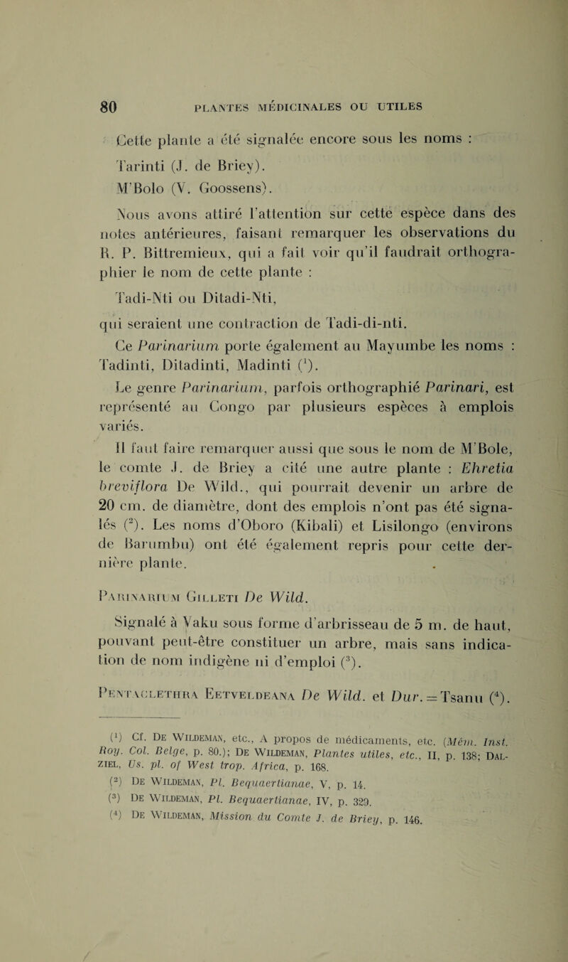 Cette plante a été signalée encore sous les noms : Tarinti (J. de Briey). M'Bolo (V. Goossens). Nous avons attiré F attention sur cette espèce dans des notes antérieures, faisant remarquer les observations du R. P. Bittremieux, qui a fait voir qu’il faudrait orthogra¬ phier le nom de cette plante : Tadi-Nti ou Ditadi-Nti, qui seraient une contraction de Tadi-di-nti. Ce Parinarium porte également au Mayumbe les noms : Tadinti, Ditadinti, Madinti (1 ). Le genre Parinarium, parfois orthographié Parinari, est représenté au Congo par plusieurs espèces à emplois variés. Il faut faire remarquer aussi que sous le nom de M'Bole, le comte J. de Briey a cité une autre plante : Ehretia breviflora De WikL, qui pourrait devenir un arbre de 20 cm. de diamètre, dont des emplois n’ont pas été signa¬ lés (2). Les noms d’Oboro (Kibali) et Lisilongo (environs de Barumbu) ont été également repris pour cette der¬ nière plante. Parinarium Gilleti De Wild. Signalé à Vaku sous forme d’arbrisseau de 5 m. de haut, pouvant peut-être constituer un arbre, mais sans indica¬ tion de nom indigène ni d’emploi (3). Pentaclethra Eetveldeana De Wild. et Dur. = Tsanu (4). (0 Cf. De Wildeman, etc., A propos de médicaments, etc. (Mêm. Inst. Roy. Col. Belge, p. 80.); De Wildeman, Plantes utiles, etc., II, p. 138; Dal- ziel, Us. pl. of West trop. Africa, p. 168. (2) De Wildeman, Pl. Bequaertianae, V, p. 14. (3) De Wildeman, Pl. Bequaertianae, IV, p. 329. (4) De Wildeman, Mission du Comte J. de Briey, p. 146.