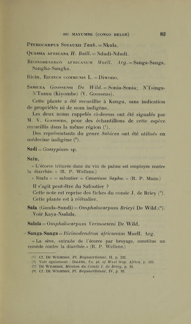 Pterocarpus Soyauxii Taub. = Nkula. Ouassia afrigana H. Baill. = Ndudi-Ndudi. Ricinodendron africanum Maell. Arg. = Sanga-Sanga, Sangha-Sangha. Ricin, Ricinus communis L.~Diwono. Sabicea Goossensi De Wild. = Sonia-Sonia; N’Tsinga- îYTumu (Kiyombe) (V. Goossens). Cette plante a été recueillie à Kangu, sans indication de propriétés ni de nom indigène. Les deux noms rappelés ci-dessus ont été signalés par M. V. Goossens, pour des échantillons de cette espèce recueillis dans la même région (x). Des représentants du genre Sabicea ont été utilisés en médecine indigène (2). Sadi = Gossypium sp. Sain. « L’écorce triturée dans du vin de palme est employée contre la diarrhée. » (R. P. Wellens.) « Nsafu » = safoutier = Canarium Saphu. » (R. P. Maus.) Il s’agit peut-être du Safoutier ? Cette note est reprise des fiches du comte J. de Briey (3). Cette plante est à réétudier. Sala (Ganda-Sundi) = Omphalocarpum Brieyi De Wild.(4). Voir Kaya-Nsalala. Salala = Omphalocarpum Vermoeseni De Wild. Saiiga-Sanga — Ricinodendron africanum Muell. Arg. « La sève, extraite de l’écorce par broyage, constitue un remède contre la diarrhée.» (R. P. Wellens.) (p Cf. De Wildeman, PL Bequaertianae, II, p. 232. (2) Voir également : Dalziel, Us. pi. of West trop. Africa, p. 410. (3) De Wildeman, Mission du Comte J. de Briey, p. 46.