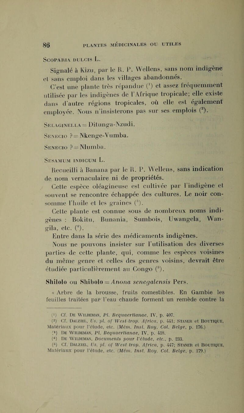 Scoparua DULCIS L. Signalé à Kizu, par le R. P. Wellens, sans nom indigène et sans emploi dans les villages abandonnés. C’est une plante très répandue O et assez fréquemment utilisée par les indigènes de 1 Afrique tropicale; elle existe dans d’autre régions tropicales, où elle est également employée. Nous n’insisterons pas sur ses emplois (2). Selaginella = Ditunga-Nzudi. Senecio ?—■ Nkenge-Vumba. Senecio P = Nlumba. Ses\mur indicum L. Recueilli à Ranana par le R. P. Wellens, sans indication de nom vernaculaire ni de propriétés. souvent se rencontre échappée des cultures. Le noir con¬ somme riiuile et les graines (3). Cette plante est connue sous de nombreux noms indi¬ gènes : Bokitu, Bunania, Sumbois, Uwangela, Wan- gila, etc. (4). Entre dans la série des médicaments indigènes. Nous ne pou vons insister sur F utilisation des d iverses parties de cette plante, qui, comme les espèces voisines du même genre et celles des genres voisins, devrait être étudiée particulièrement au Congo (5). Shilolo ou Shibolo — Anoria senegalensis Pers. « Arbre de la brousse, fruits comestibles. En Gambie les feuilles traitées par Peau chaude forment un remède contre la (P Cf. De Wildeman, PL Bequaertianae, IV, p. 407. (2) Cf. Dalziel, Us. pl. of West trop. Africa, p. 441; Staner et Boutique, Matériaux pour l’étude, etc. (Mém. Inst. Roy. Col. Belge, p. 176.) p) De Wildeman, Pl. Bequaertianae, IV, p. 418. (4) De Wildeman, Documents pour l'étude, etc., p. 233. (5) Cf. Dalziel, Us. pl. of West trop. Africa, p. 447; Staner et Boutique.