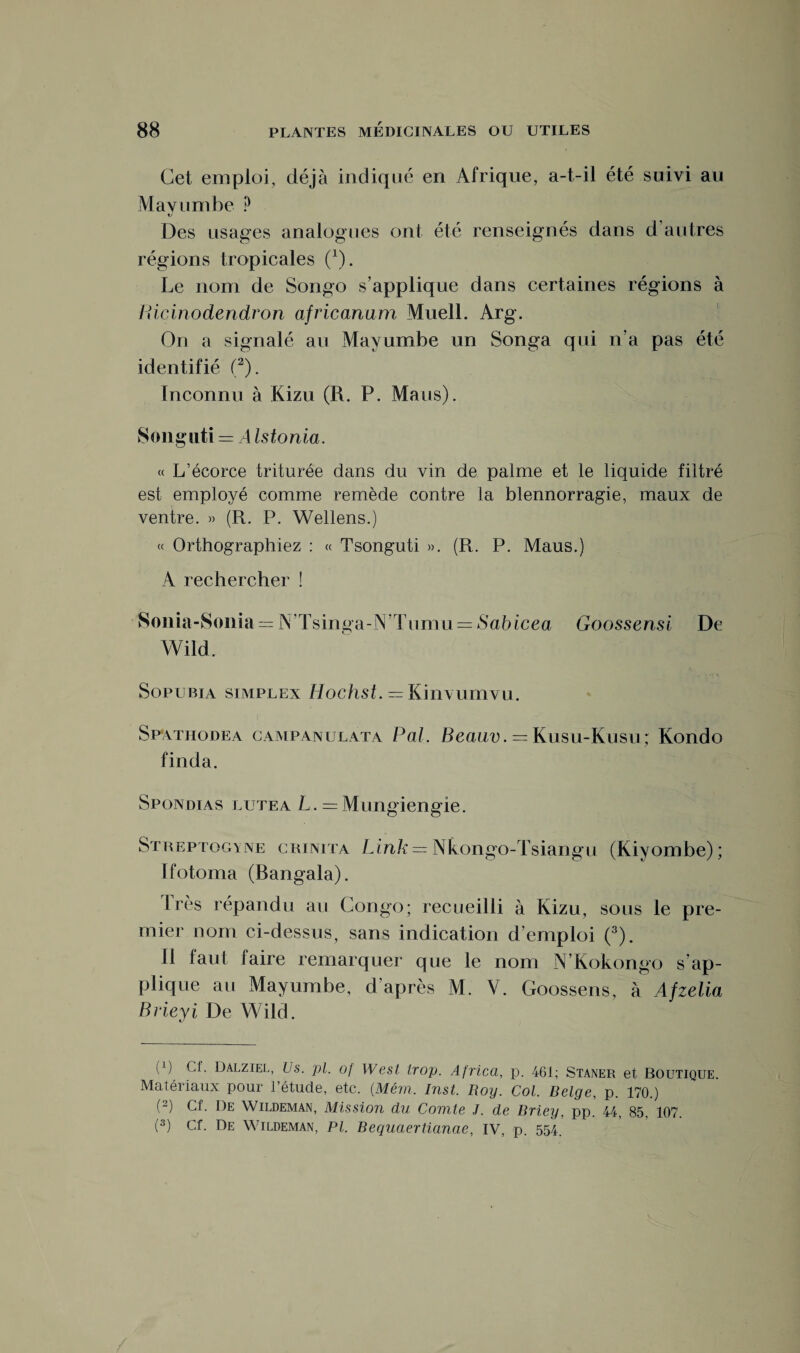 Cet emploi, déjà indiqué en Afrique, a-t-il été suivi au Mavumbe ? XJ Des usages analogues ont été renseignés dans d’autres régions tropicales (1). Le nom de Songo s’applique dans certaines régions à Bicinodendron africanum Muell. Arg. On a signalé au Mavumbe un Songa qui n’a pas été identifié (2). Inconnu à Kizu (R. P. Mans). Songuti = A Istonia. « L’écorce triturée dans du vin de palme et le liquide filtré est employé comme remède contre la blennorragie, maux de ventre. » (R. P. Wellens.) « Orthographiez : « Tsonguti ». (R. P. Maus.) A rechercher ! Sonia-Sonia = IN’Tsinga-N’Tumu = Sahicea Goossensi De Wild. Sopubia simplex Eochst. = Kinvumvu. Sp'Atiiodea campanulata Pal. Beauv. = Kusu-Kusu; Kondo finda. Spondias lutea L. — Mungiengie. Streptogyne crinita Link = Nkongo-Tsiangu (Kiyombe); Ifotoma (Bangala). Irès répandu au Congo; recueilli à Kizu, sous le pre¬ mier nom ci-dessus, sans indication d’emploi (3). 11 faut faire remarquer que le nom N’Kokongo s’ap¬ plique au Mayumbe, d’après M. Y. Goossens, à Afzelia Brieyi De Wild. (p Cf. Dalziel, Us. pl. of West trop. Africa, p. 461; Staner et Boutique. Matériaux pour l’étude, etc. (Mém. Inst. Roy. Col. Belge, p. 170.) (2) Cf. De Wildeman, Mission du Comte J. de Briey, pp. 44, 85. 107.
