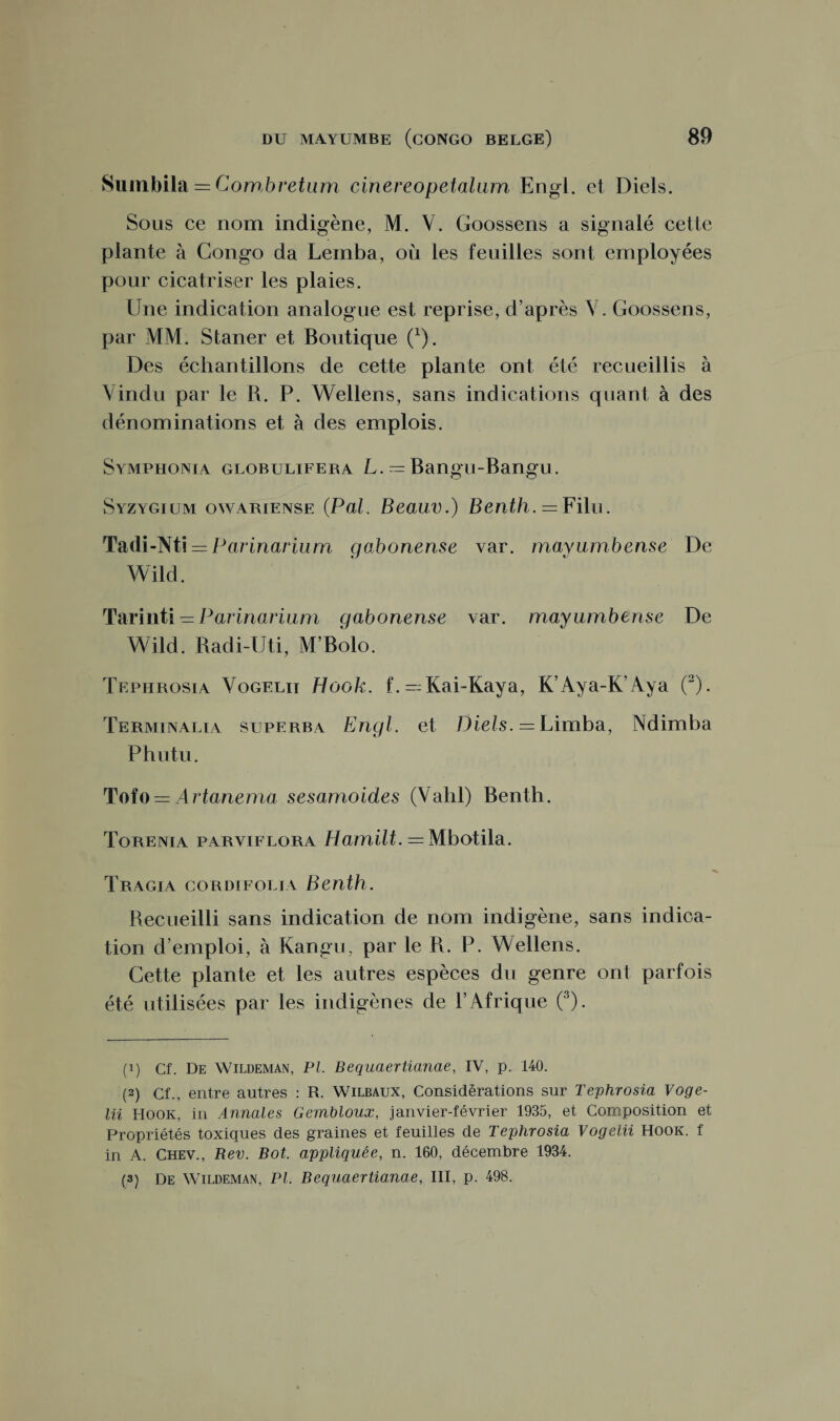 Sumbila = Combretum cinereopetalam Engl, et Diels. Sous ce nom indigène, M. Y. Goossens a signalé celte plante à Congo da Lemba, où les feuilles sont employées pour cicatriser les plaies. Une indication analogue est reprise, d’après V. Goossens, par MM. Staner et Boutique (*). Des échantillons de cette plante ont été recueillis à Vindu par le R. P. YVellens, sans indications quant à des dénominations et à des emplois. Symphonia globulifera L. = Bangu-Bangu. Syzygium owariense (Pal. Beauv.) Benth. = Filu. Tadi-Nti = Parinarium gabon-ense var. mayumbense De YVild. Tarinti — Parinarium gabonense var. mayumbense De YVild. Radi-Uti, M’Bolo. Tephrosia Vogelii Hook. f.—Kai-Kaya, K’Aya-K’Aya (1 2). Terminalia superba Engl, et Diels. = Limba, Ndimba Phutu. Tofo = Artanema sesamoides (Vahl) Benth. Torenia paryiflora Harnilt. = Mbotila. Tragia cordifolia Benth. Recueilli sans indication de nom indigène, sans indica¬ tion d’emploi, à Kangu, par le R. P. YVellens. Cette plante et les autres espèces du genre ont parfois été utilisées par les indigènes de l’Afrique (3). (1) Cf. De Wildeman, PL Bequaertianae, IV, p. 140. (2) Cf., entre autres : R. Wilbaux, Considérations sur Tephrosia Voge- lii Hook, in Annales Gembloux, janvier-février 1935, et Composition et Propriétés toxiques des graines et feuilles de Tephrosia Vogelii Hook. f in A. Chev., Rev. Bot. appliquée, n. 160, décembre 1934.