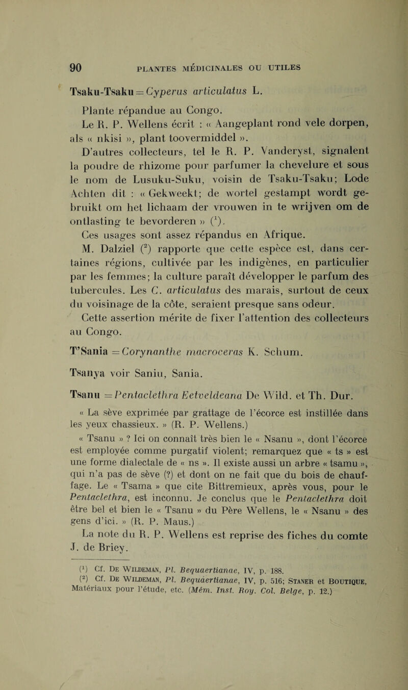Tsaku-Tsaku = Cypénis avticulatus L. Plante répandue au Congo. Le R. P. Wellens écrit : « Aangeplant rond vele dorpen, als « nkisi », plant toovermiddel ». D’autres collecteurs, tel le R. P. Vanderyst, signalent la poudre de rhizome pour parfumer la chevelure et sous le nom de Lusuku-Suku, voisin de Tsaku-Tsaku; Lode Achten dit : « Gekweekt; de wortel gestampt wordt ge- bruikt om het lichaam der vrouwen in te wrijven om de ontlasting te bevorderen » (x). Ces usages sont assez répandus en Afrique. M. Dalziel (2) rapporte que cette espèce est, dans cer¬ taines régions, cultivée par les indigènes, en particulier par les femmes; la culture paraît développer le parfum des tubercules. Les C. avticulatus des marais, surtout de ceux du voisinage de la côte, seraient presque sans odeur. Cette assertion mérite de fixer F attention des collecteurs au Congo. T’Sania = Corynanthe macroceras K. Schuiri. Tsanya voir Saniu, Sania. Tsanu =Pentaclethra Eetveldeana De Wild. et Th. Dur. « La sève exprimée par grattage de F écorce est instillée dans les yeux chassieux. » (R. P. Wellens.) « Tsanu » ? Ici on connaît très bien le « Nsanu », dont l’écorce est employée comme purgatif violent; remarquez que « ts » est une forme dialectale de « ns ». Il existe aussi un arbre « tsamu », qui n’a pas de sève (?) et dont on ne fait que du bois de chauf¬ fage. Le « Tsama » que cite Bittremieux, après vous, pour le Pentaclethra, est inconnu. Je conclus que le Pentaclethra doit être bel et bien le « Tsanu » du Père Wellens, le « Nsanu » des gens d’ici. » (R. P. Maus.) La note du R. P. Wellens est reprise des fiches du comte J. de Rriey. F) Cf. De Wildeman, PI. Bequaertianae, IV, p. 188. (2) Cf. De Wildeman, PI. Bequaertianae, IV, p. 516; Staner et Boutique,
