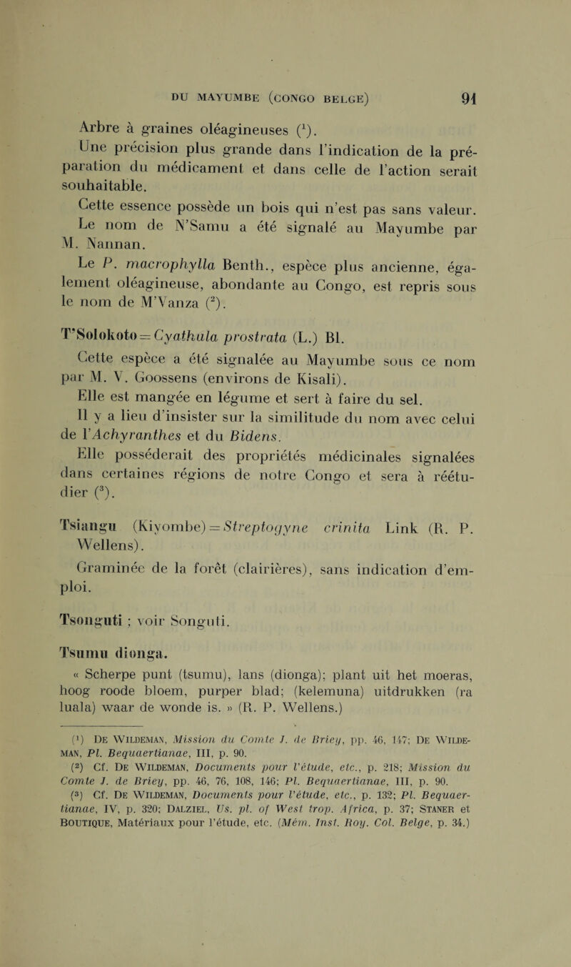 Arbre à graines oléagineuses (1). Une précision plus grande dans l’indication de la pré¬ paration du médicament et dans celle de Faction serait souhaitable. Cette essence possède un bois qui n’est pas sans valeur. Le nom de IN Samu a été signalé au Mayumbe par M. Nannan. Le P. macrophylla Benth., espèce P1 us ancienne, éga¬ lement oléagineuse, abondante au Congo, est repris sous le nom de M’Vanza (2). T'Solokoto = Cyathula prostrata (L.) Bl. Cette espèce a été signalée au Mayumbe sous ce nom par M. V. Goossens (environs de Kisali). Elle est mangée en légume et sert à faire du sel. Il y a lieu d’insister sur la similitude du nom avec celui de \ Achyranthes et du Bidens. Elle posséderait des propriétés médicinales signalées dans certaines régions de notre Congo et sera à réétu¬ dier (3). Tsiangu (Kiyombe) = Streptogyne crinita Link (B. P. Wellens). Graminée de la forêt (clairières), sans indication d’em¬ ploi. Tsonguti ; voir Songuti. Tsumu dionga. « Scherpe punt (tsumu), lans (dionga); plant uit het moeras, hoog roode bloem, purper blad; (kelemuna) uitdrukken (ra luala) waar de wonde is. » (R. P. Wellens.) (x) De Wildeman, Mission du Comte J. de Briey, pp. 46, 147; De Wilde- man, PL Bequaertianae, III, p. 90. (2) Cf. De Wildeman, Documents pour Vétude, etc., p. 218; Mission du Comte J. de Briey, pp. 46, 76, 108, 146; PL Bequaertianae, III, p. 90. (3) Cf. De Wildeman, Documents pour Vétude, etc., p. 132; Pl. Bequaer¬ tianae, IV, p. 320; Dalziel, Us. pl. of West trop. Africa, p. 37; Staner et