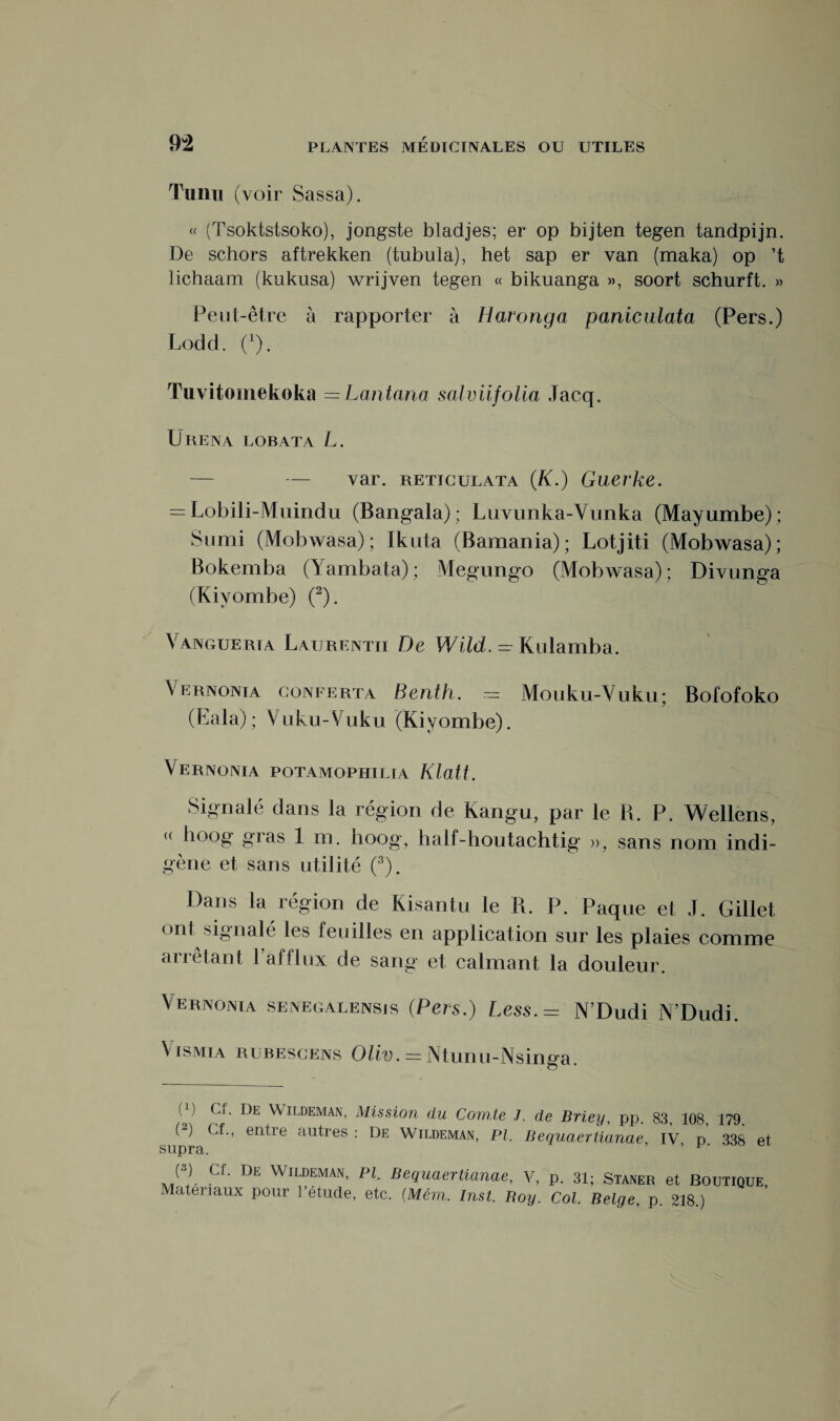 Tunu (voir Sassa). « (Tsoktstsoko), jongste bladjes; er op bijten tegen tandpijn. De schors aftrekken (tubula), het sap er van (maka) op ’t lichaam (kukusa) wrijven tegen « bikuanga », soort schurft. » Peut-être à rapporter à Haronga paniculata (Pers.) Lodd. (x). Tuvitomekoka —Lantana salviifolia Jacq. Urena lob ata L. — — var. reticulata (K.) Guerke. — Lobili-Muindu (Bangala); Luvunka-Vunka (Mayumbe); Sumi (Mobwasa); Ikuta (Bamania); Lotjiti (Mobwasa); Bokemba (Yambata); Megungo (Mobwasa); Divunga (Kiyombe) (2). Vanguerta Laure ntii De WilcL — Kulamba. Vernonia conferta Benth. — Mouku-Vuku; Bofofoko (Eala); Vuku-Vuku (Kiyombe). Vernonia potamophilia Klalt. Signalé dans la région de Kangu, par le R. P. Wellens, « hoog gras 1 m. iioog, half-houtachtig », sans nom indi¬ gène et sans utilité (3). Dans la région de Kisantu le R. P. Paque et J. Gillet <>nt signale1 les feuilles en application sur les plaies comme arrêtant 1 afflux de sang et calmant la douleur. Vernonia senegalensjs (Pers.) Less.= N’Dudi N’Dudi. Vismia rubescens Oüv. = Ntunu-Nsinga. (J) Cf. De Wildeman, Mission du Comte (2) Cf., entre autres : De Wildeman, PI. supra. J. de Briey, pp. 83, 108, 179. Bequaertianae, IV, p. 338 et (3) Cf. De Wildeman, pi. Bequaertianae, V, p. 31; Staner et Boutique,