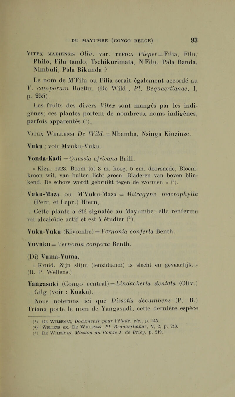Vitex madiensis Oliv. var. typica Pieper — Filia, Filu, Philo, Filu tando, Tschikurimata, N’Filu, Pala Banda, Nimbuli; Pala Bikunda ? Le nom de M’Filu ou Filia serait également accordé au V. camporum Buettn. (De Wild., PI. Bequaertianae, I, p. 255). Les fruits des divers Vitex sont mangés par les indi¬ gènes; ces plantes portent de nombreux noms indigènes, parfois apparentés (J). Vitex Wellensi De Wild. — Mbamba, Nsinga Kinzinze. Vuku ; voir Mvuku-Vuku. Vonda-Kadi — Q iiassia africana Ba i IL « Kizu, 1923. Boom tôt 3 m. hoog, 5 cm. doorsnede. Bloem- kroon wit, van buiten licht groen. Bladeren van boven blin- kend. De schors wordt gebruikt tegen de worraen « (* 2). Vuku-Maza ou M’Vuku-Maza = Mitragyne macrophylla (Perr. et Lepr.) Hiern. Cette plante a été signalée au Mayumbe; elle renferme un alcaloïde actif et est à étudier (3). Vuku-Vuku (Kivombe) = Vernonia conferta Bentb. Vuvuku= Vernonia conferta Bentb. (Di) Vuma-Vuma. « Kruid. Ziin slijm (lenzidiandi) is slecht en gevaarlijk. » (R. P. Wellens.) Yangasuki (Congo central) — Lindackeria dentata (Oliv.) Gilg (voir : Kuaku). Nous noterons ici que Dissolis deciimbens (P. B.) Triana porte le nom de Yangasudi; cette dernière espèce (!) De Wildeman, Documents pour l'étude, etc., p. 245. (2) Wellens ex. De Wildeman, PL Bequaertianae, V, 2, p. 240. (3) De Wildeman, Mission du Comte J. de Briey, p. 219.