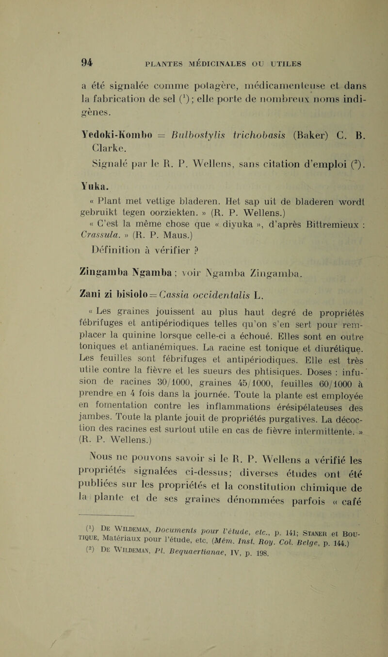 a été signalée comme potagère, médicamenteuse et dans la fabrication de sel (1); elle porte de nombreux noms indi¬ gènes. Yedoki-Kombo = Bulbostylis trichobasis (Baker) C. B. Clarke. Signalé par le R. P. Wellens, sans citation d’emploi (2). Yuka. « Plant met vettige bladeren. Het sap uit de bladeren wordt gebruikt tegen oorziekten. » (R. P. Wellens.) « C’est la même chose que « diyuka », d’après Bittremieux : Crassula. » (R. P. Maus.) Définition à vérifier ? Zingamba Ngamba ; voir Ngamba Zingamba. Zani zi bisiolo = Cassia occidentalis L. « Les graines jouissent au plus haut degré de propriétés fébrifuges et antipériodiques telles qu’on s’en sert pour rem¬ placer la quinine lorsque celle-ci a échoué. Elles sont en outre toniques et antianémiques. La racine est tonique et diurétique. Les feuilles sont fébrifuges et antipériodiques. Elle est très utile contre la fièvre et les sueurs des phtisiques. Doses : infu- sion de racines 30/1000, graines 45/1000, feuilles 60/1000 à prendre en 4 fois dans la journée. Toute la plante est employée en fomentation contre les inflammations érésipélateuses des jambes. Toute la plante jouit de propriétés purgatives. La décoc¬ tion des racines est surtout utile en cas de fièvre intermittente. » (R. P. Wellens.) Nous ne pouvons savoir si le R. P. Wellens a vérifié les propriétés signalées ci-dessus; diverses études ont été publiées sur les propriétés et la constitution chimique de la plante et de ses graines dénommées parfois « café T.mt M ,WlLDEMAN’ Documents VOUT l’étude, etc., p. 141; Staner et Bou 1IQUE, Matériaux pour l’étude, etc. (Mém. Inst. Roy. Col. Belge, p. 144.)