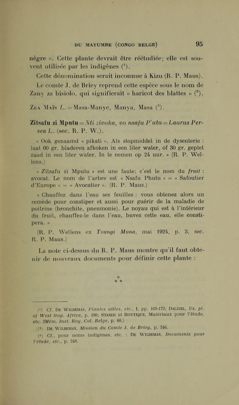 nègre ». Cette plante devrait être réétudiée; elle est sou¬ vent utilisée par les indigènes (1). Cette dénomination serait inconnue à Kizu (R. P. Maus). Le comte J. de Briey reprend cette espèce sous le nom de Zany za bisiolo, qui signifierait « haricot des blattes » (2). Zea Maïs L. - Masa-Manye, Manya, Masa (3). Zitsafu zi Mputu = Nti zivoka, vo nsafu P'utii — Laurus Per- sea L. (sec. R. P. W.). « Ook genaamd « pikati ». Als stopmiddel in de dysenterie : laat 60 gr. bladeren afkoken in een liter water, of 30 gr. geplet zaad in een liter water. In te nemen op 24 uur. » (R. P. Wel- lens.) « Zitsafu zi Mputu » est une faute; c’est le nom du fruit : avocat. Le nom de l’arbre est « Nsafu Phutu » = « Safoutier d’Europe » = « Avocatier ». (R. P. Maus.) « Chauffez dans l’eau ses feuilles : vous obtenez alors un remède pour constiper et aussi pour guérir de la maladie de poitrine (bronchite, pneumonie). Le noyau qui est à l’intérieur du fruit, chauffez-le dans l’eau, buvez cette eau, elle consti¬ pera. » (R. P. Wellens ex Tsungi Mona, mai 1924, p. 3, sec. R. P. Maus.) La note ci-dessus du R. P. Maus montre qu'il faut obte¬ nir de nouveaux documents pour définir cette plante : * * ^ (!) Cf. De Wildeman, Plantes utiles, etc., I, pp. 169-172; Dalziel, Us. pl. of West trop. Africa, p. 180; Staner et Boutique, Matériaux pour l’étude, etc. (JMém. Inst. Roy. Col. Belge, p. 60.) ; (2) de Wildeman, Mission du Comte J. de Briey, p. 246. (3) cf., pour noms indigènes, etc. : De Wildeman, Documents pour l'étude, etc., p. 248.