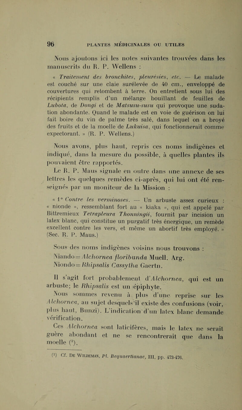 Nous ajoutons ici les notes suivantes trouvées dans les manuscrits du R. P. Wellens : « Traitement des bronchites, pleurésies, etc. — Le malade est couché sur une claie surélevée de 40 cm., enveloppé de couvertures qui retombent à terre. On entretient sous lui des récipients remplis d’un mélange bouillant de feuilles de Lubota, de Dongi et de Matsusu-susu qui provoque une suda¬ tion abondante. Quand le malade est en voie de guérison on lui fait boire du vin de palme très salé, dans lequel on a broyé des fruits et de la moelle de Lukuisa, qui fonctionnerait comme expectorant. » (R. P. Wellens.) Nous avons, plus haut, repris ces noms indigènes et indiqué, dans la mesure du possible, à quelles plantes ils pouvaient être rapportés. Le R. P. Maus signale en outre dans une annexe de ses lettres les quelques remèdes ci-après, qui lui ont été ren¬ seignés par un moniteur de la Mission : « 1° Contre les verminoses. — Un arbuste assez curieux : « nionde », ressemblant fort au « kiaka », qui est appelé par Bittremieux Tetrapleura Thonningii, fournit par incision un latex blanc, qui constitue un purgatif très énergique, un remède excellent contre les vers, et même un abortif très employé. » (Sec. R. P. Maus.) Sous des noms indigènes voisins nous trouvons : Niando = Alchornea floribunda Muell. Arg. Niondo = Uhipsalis Cassylha Gaertn. Il s agit fort probablement d Alchornea, qui est un arbuste; le Rhipsalis est un épiphyte. Nous sommes revenu à plus d’une reprise sur les Alchornea, au sujet desquels il existe des confusions (voir, plus haut, Bunzi). L indication d’un latex blanc demande vérification. Ces Alchornea sont laticifères, mais le latex ne serait guère abondant et ne se rencontrerait que dans la moelle (Q.