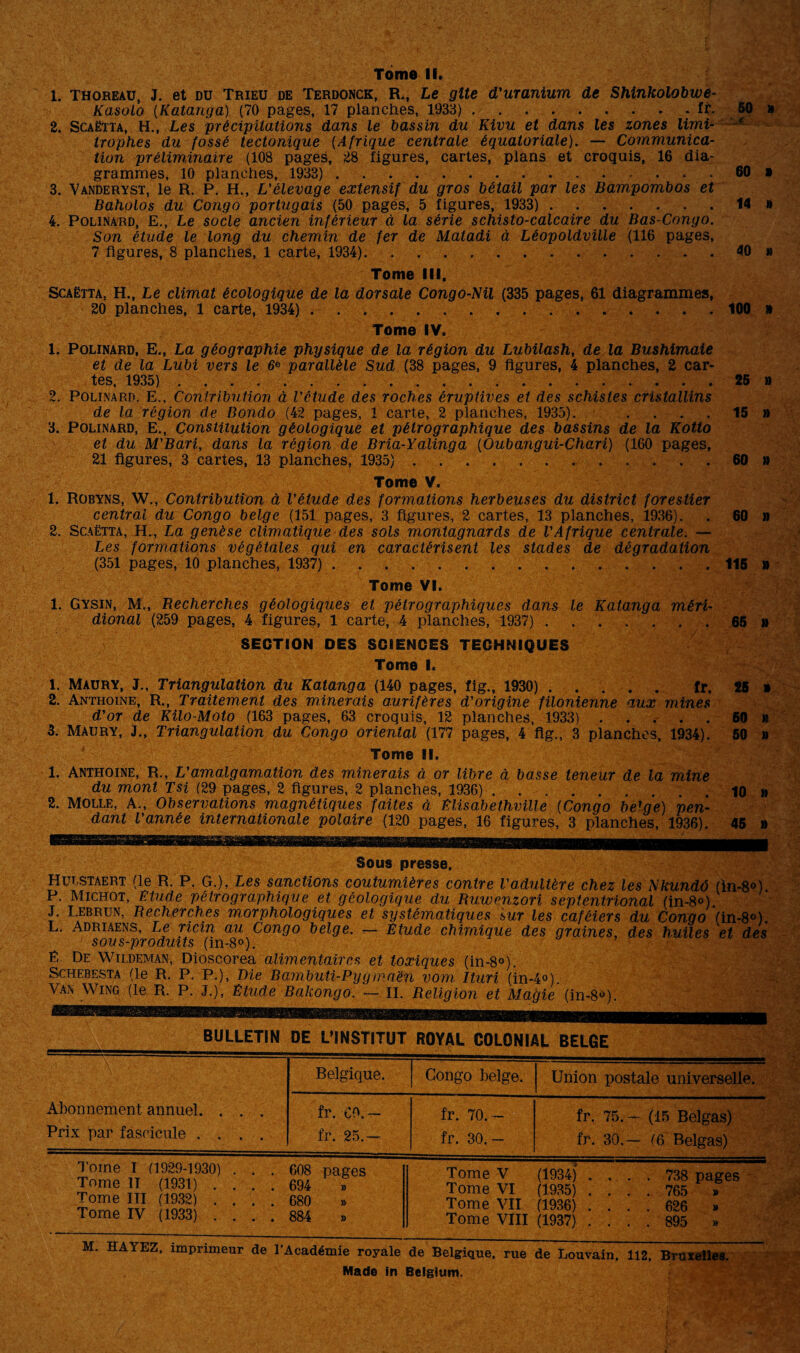 Tome II. 1. thoreau, J. et du Trieu de Terdonck, R., Le gîte d'uranium de Shinkolobwe- Kasoio (Katanga) (70 pages, 17 planches, 1933).fr. 50 » 2. Scaëtta, H., Les 'précipitations dans le bassin du Kivu et dans les zones limi trophes du fossé tectonique (Afrique centrale équatoriale). — Communica¬ tion préliminaire (108 pages, 28 figures, cartes, plans et croquis, 16 dia¬ grammes, 10 planches, 1933). 60 » 3. Vanderyst, le R. P. H., L'élevage extensif du gros bétail par les Bampombos et Baholos du Congo portugais (50 pages, 5 figures, 1933). 14 » 4. Polinard, E., Le socle ancien inférieur à la série schisto-calcaire du Bas-Congo. Son étude le long du chemin de fer de Matadi à Léopoldville (116 pages, 7 figures, 8 planches, 1 carte, 1934). 40 » Tome III, Scaëtta. H., Le climat écologique de la dorsale Congo-Nil (335 pages, 61 diagrammes, 20 planches, 1 carte, 1934). 100 » Tome IV. 1. Polinard, E., La géographie physique de la région du Lubilash, de la Bushimaie et de la Lubi vers le 6e parallèle Sud (38 pages, 9 figures, 4 planches, 2 car¬ tes, 1935). 25 » 2. Polinard. E., Contribution à l'ctude des roches éruptives et des schistes cristallins de la région de Bondo (42 pages, 1 carte, 2 planches, 1935). .... 15 » 3. Polinard, E., Constitution géologique et pétrographique des bassins de la Kotto et du M'Bari, dans la région de Bria-Yalinga (Oubangui-Chari) (160 pages, 21 figures, 3 cartes, 13 planches, 1935). 60 » Tome V. 1. Robyns, W., Contribution à l'étude des formations herbeuses du district forestier central du Congo belge (151 pages, 3 figures, 2 cartes, 13 planches, 1936). . 60 » 2. Scaëtta, H., La genèse climatique des sols montagnards de l'Afrique centrale. — Les formations végétales qui en caractérisent les stades de dégradation (351 pages, 10 planches, 1937).. 115 » Tome VI. 1. Gysin, M., Recherches géologiques et pétrographiques dans le Katanga méri¬ dional (259 pages, 4 figures, 1 carte, 4 planches, 1937). 65 » SECTION DES SCIENCES TECHNIQUES Tome I. 1. Maury, J., Triangulation du Katanga (140 pages, fig., 1930) ..... fr. 25 » 2. Anthoine, R., Traitement des minerais aurifères d'origine filonienne aux mines d'or de Kilo-Moto (163 pages, 63 croquis, 12 planches, 1933). 60 m 3. Maury, J., Triangulation du Congo oriental (177 pages, 4 fig., 3 planches, 1934). 50 » Tome II. 1. Anthoine, R., L'amalgamation des minerais à or libre à basse teneur de la mine du mont Tsi (29 pages, 2 figures, 2 planches, 1936). 10 » 2. Molle, A., Observations magnétiques faites à Elisabethville (Congo belge) pen¬ dant l'année internationale polaire (120 pages, 16 figures, 3 planches, 1936). 45 » Sous presse. Hutstaert (le R. P. G.), Les sanctions coutumières contre l'adultère chez les Nkundô (in-8°). P. Michot, Etude pétro graphique et géologique du Ruwenzori septentrional (in-8°). J. Lebrun, Recherches morphologiques et systématiques sur les caféiers du Congo Vin-8°). L. Adriaens, Le ricin au Congo belge, r— Etude chimique des graines, des huiles et des sous-produits (in-8°). Ë De Wildeman, Dioscorea alimentaires et toxiques (in-8°). Schebesta (le R. P. P.), Die Bambuti-Pygmaën vom Ituri (in-4«). Van Wing (le R. P. J.), Etude Bakongo. — II. Religion et Magie (in-8<>). BULLETIN DE L’INSTITUT ROYAL COLONIAL BELGE Abonnement annuel. . . . Prix par fascicule .... Belgique. Congo belge. Union postale universelle. fr. Ç0.— fr. 25.— fr. 70. - fr. 30.— fr. 75. - (15 Belgas) fr. 30.- (6 Belgas) Tome I (1929-1930) ... 608 pages Tome IT (1931) .... 694 » Tome III (1932) .... 680 » Tome IV (1933) .... 884 » Tome V (1934) .... 738 pages Tome VI (1935) .... 765 » Tome VII (1936) .... 626 » Tome VIII (1937) .... 895 » M. HAYEZ, imprimeur de l’Académie royale de Belgique, rue de Louvain, 112, Bruxelles. Made in Belgtum.