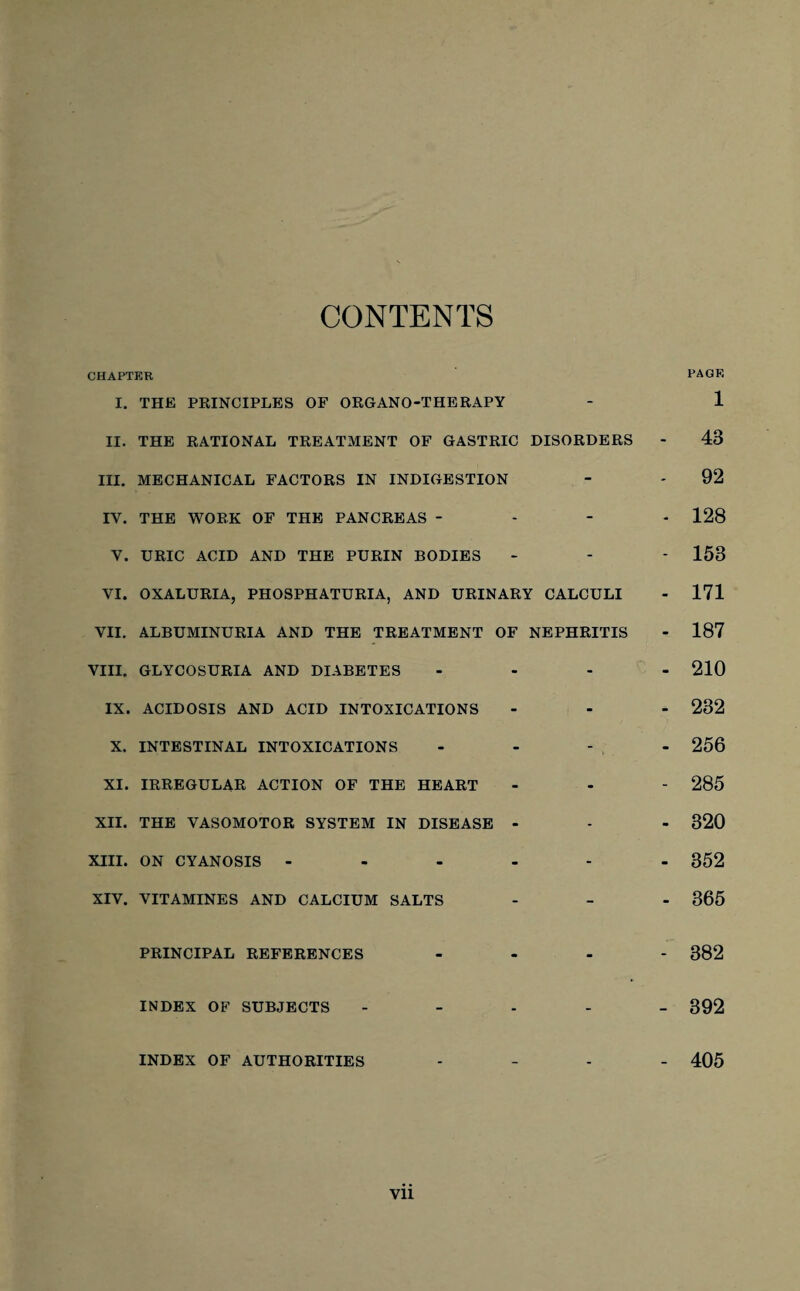 CONTENTS CHAPTER PAGE I. THE PRINCIPLES OF ORGANO-THERAPY - 1 II. THE RATIONAL TREATMENT OF GASTRIC DISORDERS - 43 III. MECHANICAL FACTORS IN INDIGESTION - - 92 IY. THE WORK OF THE PANCREAS - 128 V. URIC ACID AND THE PURIN BODIES - - * 153 YI. OXALURIA, PHOSPHATURIA, AND URINARY CALCULI - 171 VII. ALBUMINURIA AND THE TREATMENT OF NEPHRITIS - 187 VIII. GLYCOSURIA AND DIABETES IX. ACIDOSIS AND ACID INTOXICATIONS X. INTESTINAL INTOXICATIONS XI. IRREGULAR ACTION OF THE HEART XII. THE VASOMOTOR SYSTEM IN DISEASE XIII. ON CYANOSIS ... XIV. VITAMINES AND CALCIUM SALTS - 210 - 232 - 256 - 285 - 320 - 352 - 365 PRINCIPAL REFERENCES INDEX OF SUBJECTS INDEX OF AUTHORITIES - 382 - 392 - 405 Vll