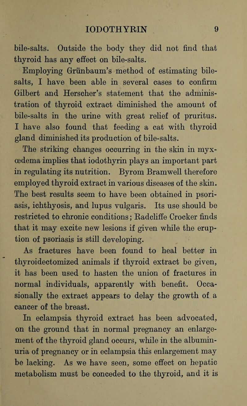 bile-salts. Outside the body they did not find that thyroid has any effect on bile-salts. Employing Grunbaum’s method of estimating bile- salts, I have been able in several cases to confirm Gilbert and Herscher’s statement that the adminis¬ tration of thyroid extract diminished the amount of bile-salts in the urine with great relief of pruritus. I have also found that feeding a cat with thyroid gland diminished its production of bile-salts. The striking changes occurring in the skin in myx- cedema implies that iodothyrin plays an important part in regulating its nutrition. Byrom Bramwell therefore employed thyroid extract in various diseases of the skin. The best results seem to have been obtained in psori¬ asis, ichthyosis, and lupus vulgaris. Its use should be restricted to chronic conditions; Radcliffe Crocker finds that it may excite new lesions if given while the erup¬ tion of psoriasis is still developing. As fractures have been found to heal better in thyroidectomized animals if thyroid extract be given, it has been used to hasten the union of fractures in normal individuals, apparently with benefit. Occa¬ sionally the extract appears to delay the growth of a cancer of the breast. In eclampsia thyroid extract has been advocated, on the ground that in normal pregnancy an enlarge¬ ment of the thyroid gland occurs, while in the albumin¬ uria of pregnancy or in eclampsia this enlargement may be lacking. As we have seen, some effect on hepatic metabolism must be conceded to the thyroid, and it is