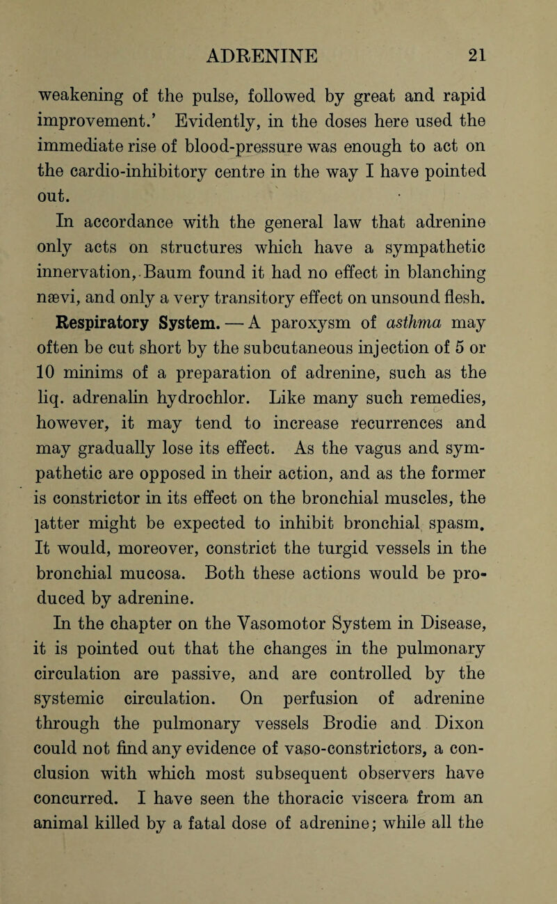 weakening of the pulse, followed by great and rapid improvement.’ Evidently, in the doses here used the immediate rise of blood-pressure was enough to act on the cardio-inhibitory centre in the way I have pointed out. In accordance with the general law that adrenine only acts on structures which have a sympathetic innervation,. Baum found it had no effect in blanching naevi, and only a very transitory effect on unsound flesh. Respiratory System. — A paroxysm of asthma may often be cut short by the subcutaneous injection of 5 or 10 minims of a preparation of adrenine, such as the liq. adrenalin hydrochlor. Like many such remedies, however, it may tend to increase recurrences and may gradually lose its effect. As the vagus and sym¬ pathetic are opposed in their action, and as the former is constrictor in its effect on the bronchial muscles, the latter might be expected to inhibit bronchial spasm. It would, moreover, constrict the turgid vessels in the bronchial mucosa. Both these actions would be pro¬ duced by adrenine. In the chapter on the Vasomotor System in Disease, it is pointed out that the changes in the pulmonary circulation are passive, and are controlled by the systemic circulation. On perfusion of adrenine through the pulmonary vessels Brodie and Dixon could not find any evidence of vaso-constrictors, a con¬ clusion with which most subsequent observers have concurred. I have seen the thoracic viscera from an animal killed by a fatal dose of adrenine; while all the