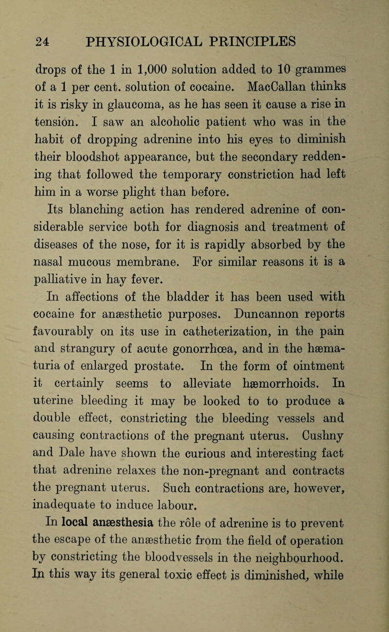 drops of the 1 in 1,000 solution added to 10 grammes of a 1 per cent, solution of cocaine. MacCallan thinks it is risky in glaucoma, as he has seen it cause a rise in tension. I saw an alcoholic patient who was in the habit of dropping adrenine into his eyes to diminish their bloodshot appearance, but the secondary redden¬ ing that followed the temporary constriction had left him in a worse plight than before. Its blanching action has rendered adrenine of con¬ siderable service both for diagnosis and treatment of diseases of the nose, for it is rapidly absorbed by the nasal mucous membrane. For similar reasons it is a palliative in hay fever. In affections of the bladder it has been used with cocaine for anaesthetic purposes. Duncannon reports favourably on its use in catheterization, in the pain and strangury of acute gonorrhoea, and in the haema- turia of enlarged prostate. In the form of ointment it certainly seems to alleviate haemorrhoids. In uterine bleeding it may be looked to to produce a double effect, constricting the bleeding vessels and causing contractions of the pregnant uterus. Cushny and Dale have shown the curious and interesting fact that adrenine relaxes the non-pregnant and contracts the pregnant uterus. Such contractions are, however, inadequate to induce labour. In local anaesthesia the role of adrenine is to prevent the escape of the anaesthetic from the field of operation by constricting the bloodvessels in the neighbourhood. In this way its general toxic effect is diminished, while