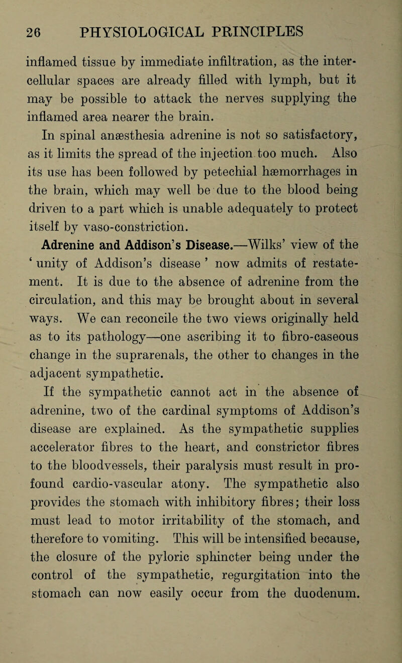inflamed tissue by immediate infiltration, as the inter¬ cellular spaces are already filled with lymph, but it may be possible to attack the nerves supplying the inflamed area nearer the brain. In spinal anaesthesia adrenine is not so satisfactory, as it limits the spread of the injection too much. Also its use has been followed by petechial haemorrhages in the brain, which may well be due to the blood being driven to a part which is unable adequately to protect itself by vaso-constriction. Adrenine and Addison’s Disease.—Wilks’ view of the ‘ unity of Addison’s disease ’ now admits of restate¬ ment. It is due to the absence of adrenine from the circulation, and this may be brought about in several ways. We can reconcile the two views originally held as to its pathology—one ascribing it to fibro-caseous change in the suprarenals, the other to changes in the adjacent sympathetic. If the sympathetic cannot act in the absence of adrenine, two of the cardinal symptoms of Addison’s disease are explained. As the sympathetic supplies accelerator fibres to the heart, and constrictor fibres to the bloodvessels, their paralysis must result in pro¬ found cardio-vascular atony. The sympathetic also provides the stomach with inhibitory fibres; their loss must lead to motor irritability of the stomach, and therefore to vomiting. This will be intensified because, the closure of the pyloric sphincter being under the control of the sympathetic, regurgitation into the stomach can now easily occur from the duodenum.