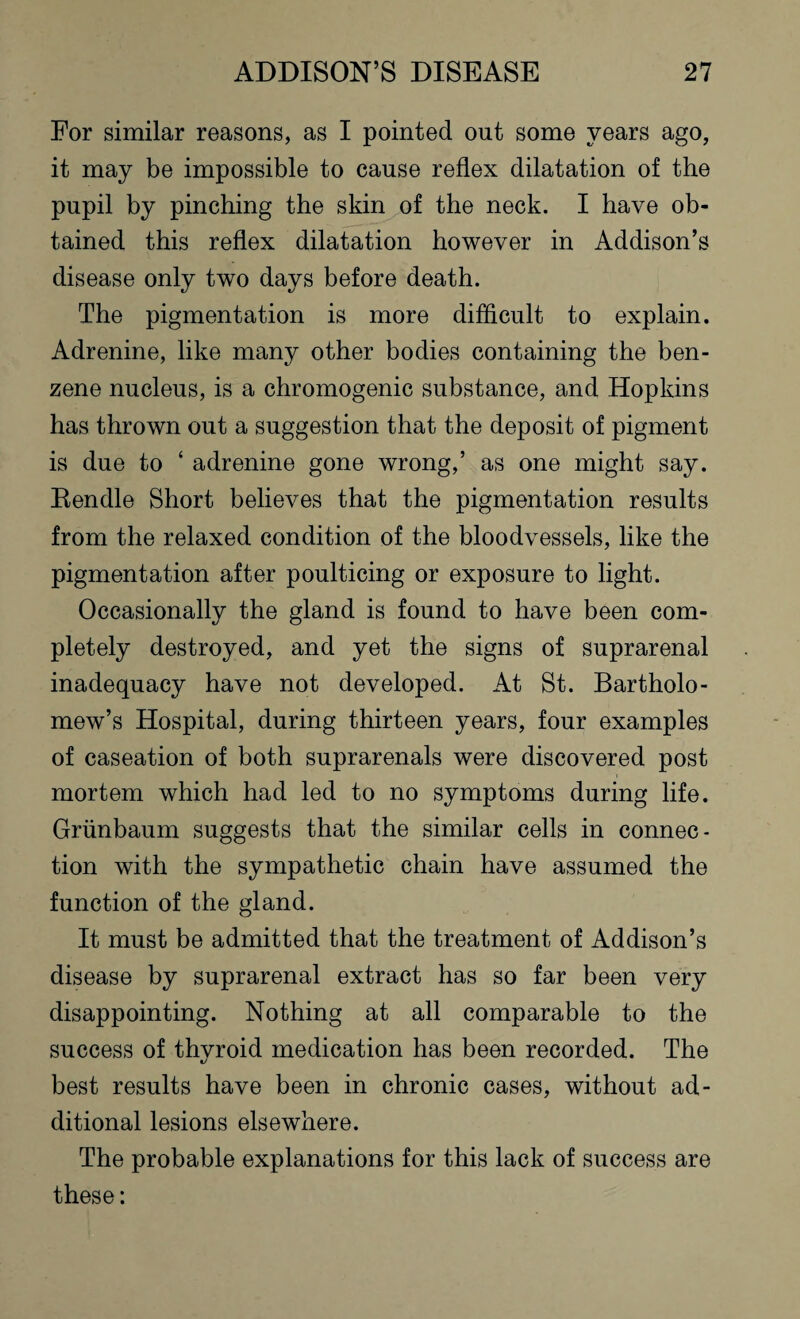 For similar reasons, as I pointed out some years ago, it may be impossible to cause reflex dilatation of the pupil by pinching the skin of the neck. I have ob¬ tained this reflex dilatation however in Addison’s disease only two days before death. The pigmentation is more difficult to explain. Adrenine, like many other bodies containing the ben¬ zene nucleus, is a chromogenic substance, and Hopkins has thrown out a suggestion that the deposit of pigment is due to ‘ adrenine gone wrong,’ as one might say. Rendle Short believes that the pigmentation results from the relaxed condition of the bloodvessels, like the pigmentation after poulticing or exposure to light. Occasionally the gland is found to have been com¬ pletely destroyed, and yet the signs of suprarenal inadequacy have not developed. At St. Bartholo¬ mew’s Hospital, during thirteen years, four examples of caseation of both suprarenals were discovered post mortem which had led to no symptoms during life. Grunbaum suggests that the similar cells in connec¬ tion with the sympathetic chain have assumed the function of the gland. It must be admitted that the treatment of Addison’s disease by suprarenal extract has so far been very disappointing. Nothing at all comparable to the success of thyroid medication has been recorded. The best results have been in chronic cases, without ad¬ ditional lesions elsewhere. The probable explanations for this lack of success are these: