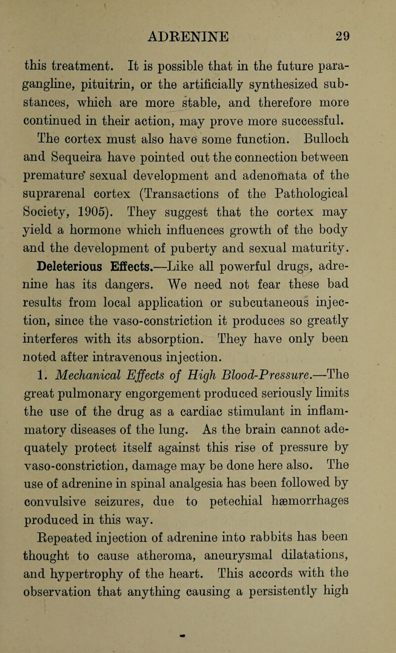 this treatment. It is possible that in the future para- gangline, pituitrin, or the artificially synthesized sub¬ stances, which are more stable, and therefore more continued in their action, may prove more successful. The cortex must also have some function. Bulloch and Sequeira have pointed out the connection between premature* sexual development and adenomata of the suprarenal cortex (Transactions of the Pathological Society, 1905). They suggest that the cortex may yield a hormone which influences growth of the body and the development of puberty and sexual maturity. Deleterious Effects.—Like all powerful drugs, adre- nine has its dangers. We need not fear these bad results from local application or subcutaneous injec¬ tion, since the vaso-constriction it produces so greatly interferes with its absorption. They have only been noted after intravenous injection. 1. Mechanical Effects of High Blood-Pressure.—The great pulmonary engorgement produced seriously limits the use of the drug as a cardiac stimulant in inflam¬ matory diseases of the lung. As the brain cannot ade¬ quately protect itself against this rise of pressure by vaso-constriction, damage may be done here also. The use of adrenine in spinal analgesia has been followed by convulsive seizures, due to petechial hemorrhages produced in this way. Repeated injection of adrenine into rabbits has been thought to cause atheroma, aneurysmal dilatations, and hypertrophy of the heart. This accords with the observation that anything causing a persistently high