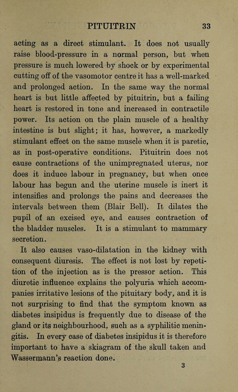 acting as a direct stimulant. It does not usually raise blood-pressure in a normal person, but when pressure is much lowered by shock or by experimental cutting off of the vasomotor centre it has a well-marked and prolonged action. In the same way the normal heart is but little affected by pituitrin, but a failing heart is restored in tone and increased in contractile power. Its action on the plain muscle of a healthy intestine is but slight; it has, however, a markedly stimulant effect on the same muscle when it is paretic, as in post-operative conditions. Pituitrin does not cause contractions of the unimpregnated uterus, nor does it induce labour in pregnancy, but when once labour has begun and the uterine muscle is inert it intensifies and prolongs the pains and decreases the intervals between them (Blair Bell). It dilates the pupil of an excised eye, and causes contraction of the bladder muscles. It is a stimulant to mammary secretion. It also causes vaso-dilatation in the kidney with consequent diuresis. The effect is not lost by repeti¬ tion of the injection as is the pressor action. This diuretic influence explains the polyuria which accom¬ panies irritative lesions of the pituitary body, and it is not surprising to find that the symptom known as diabetes insipidus is frequently due to disease of the gland or its neighbourhood, such as a syphilitic menin¬ gitis. In every case of diabetes insipidus it is therefore important to have a skiagram of the skull taken and Wassermann’s reaction done. 3