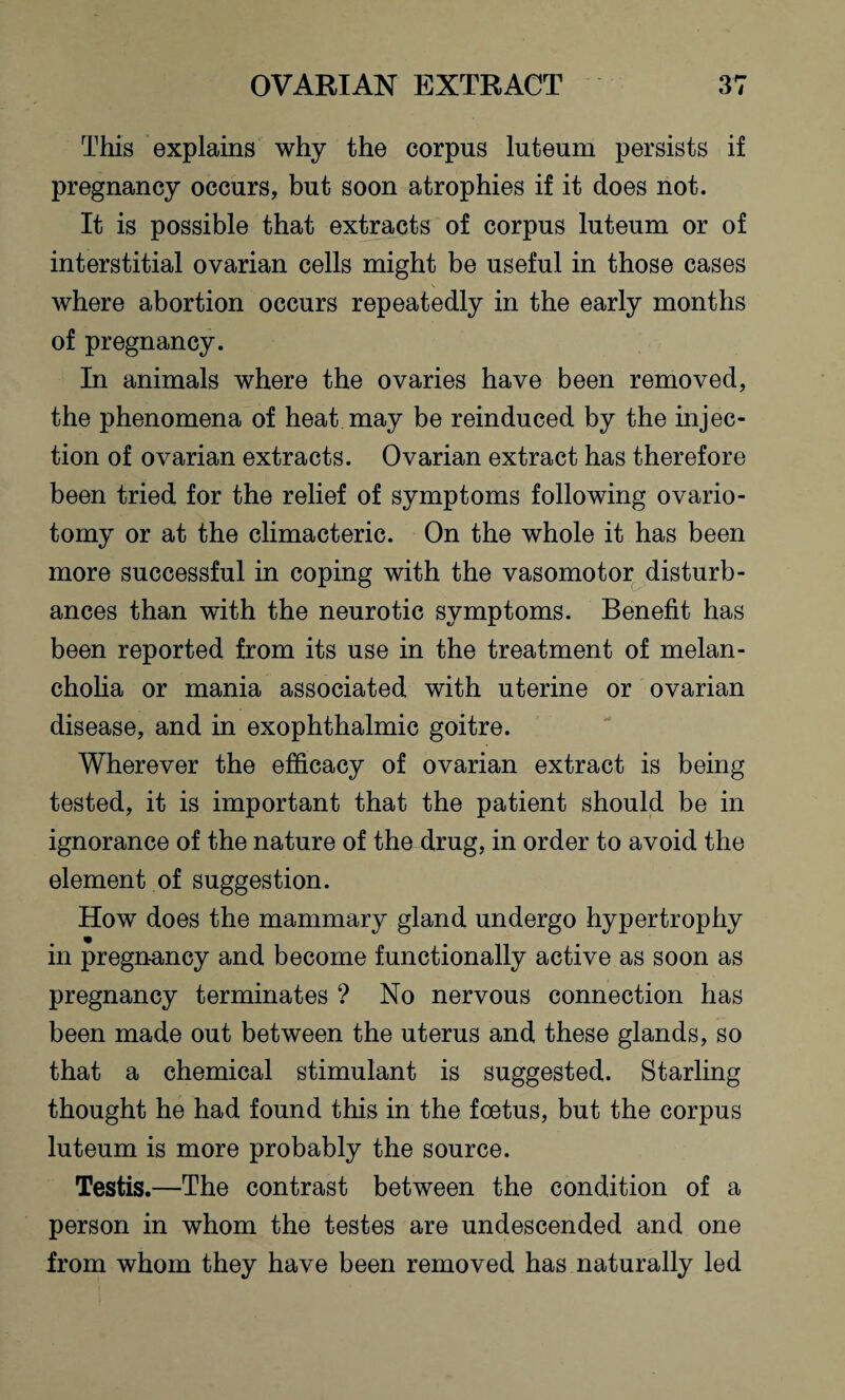 This explains why the corpus luteum persists if pregnancy occurs, but soon atrophies if it does not. It is possible that extracts of corpus luteum or of interstitial ovarian cells might be useful in those cases where abortion occurs repeatedly in the early months of pregnancy. In animals where the ovaries have been removed, the phenomena of heat may be reinduced by the injec¬ tion of ovarian extracts. Ovarian extract has therefore been tried for the relief of symptoms following ovario¬ tomy or at the climacteric. On the whole it has been more successful in coping with the vasomotor disturb¬ ances than with the neurotic symptoms. Benefit has been reported from its use in the treatment of melan¬ cholia or mania associated with uterine or ovarian disease, and in exophthalmic goitre. Wherever the efficacy of ovarian extract is being tested, it is important that the patient should be in ignorance of the nature of the drug, in order to avoid the element of suggestion. How does the mammary gland undergo hypertrophy in pregnancy and become functionally active as soon as pregnancy terminates ? No nervous connection has been made out between the uterus and these glands, so that a chemical stimulant is suggested. Starling thought he had found this in the foetus, but the corpus luteum is more probably the source. Testis.—The contrast between the condition of a person in whom the testes are undescended and one from whom they have been removed has naturally led