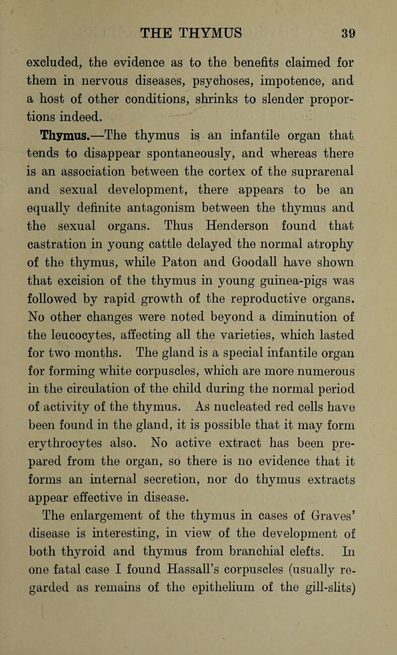 excluded, the evidence as to the benefits claimed for them in nervous diseases, psychoses, impotence, and a host of other conditions, shrinks to slender propor¬ tions indeed. Thymus.—The thymus is an infantile organ that tends to disappear spontaneously, and whereas there is an association between the cortex of the suprarenal and sexual development, there appears to be an equally definite antagonism between the thymus and the sexual organs. Thus Henderson found that castration in young cattle delayed the normal atrophy of the thymus, while Paton and Goodall have shown that excision of the thymus in young guinea-pigs was followed by rapid growth of the reproductive organs. No other changes were noted beyond a diminution of the leucocytes, affecting all the varieties, which lasted for two months. The gland is a special infantile organ for forming white corpuscles, which are more numerous in the circulation of the child during the normal period of activity of the thymus. As nucleated red cells have been found in the gland, it is possible that it may form erythrocytes also. No active extract has been pre¬ pared from the organ, so there is no evidence that it forms an internal secretion, nor do thymus extracts appear effective in disease. The enlargement of the thymus in cases of Graves’ disease is interesting, in view of the development of both thyroid and thymus from branchial clefts. In one fatal case I found Hassall’s corpuscles (usually re¬ garded as remains of the epithelium of the gill-slits)