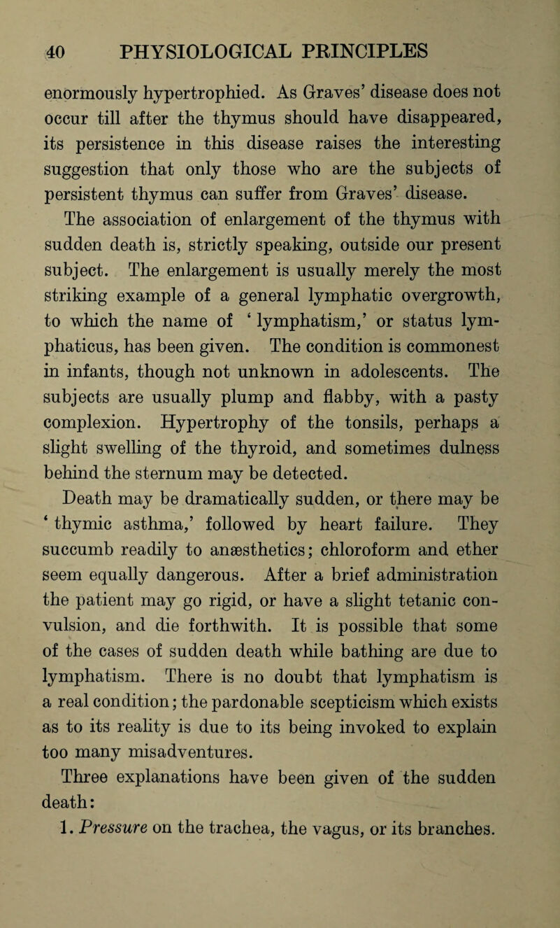 enormously hypertrophied. As Graves’ disease does not occur till after the thymus should have disappeared, its persistence in this disease raises the interesting suggestion that only those who are the subjects of persistent thymus can suffer from Graves’ disease. The association of enlargement of the thymus with sudden death is, strictly speaking, outside our present subject. The enlargement is usually merely the most striking example of a general lymphatic overgrowth, to which the name of ‘ lymphatism,’ or status lym- phaticus, has been given. The condition is commonest in infants, though not unknown in adolescents. The subjects are usually plump and flabby, with a pasty complexion. Hypertrophy of the tonsils, perhaps a slight swelling of the thyroid, and sometimes dulness behind the sternum may be detected. Death may be dramatically sudden, or there may be ‘ thymic asthma,’ followed by heart failure. They succumb readily to anaesthetics; chloroform and ether seem equally dangerous. After a brief administration the patient may go rigid, or have a slight tetanic con¬ vulsion, and die forthwith. It is possible that some of the cases of sudden death while bathing are due to lymphatism. There is no doubt that lymphatism is a real condition; the pardonable scepticism which exists as to its reality is due to its being invoked to explain too many misadventures. Three explanations have been given of the sudden death: 1. Pressure on the trachea, the vagus, or its branches.