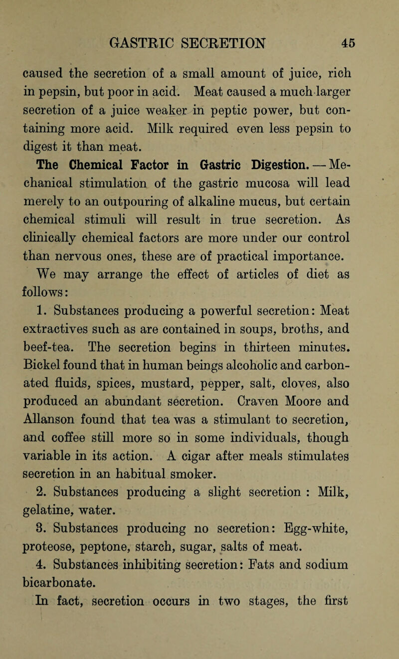 caused the secretion of a small amount of juice, rich in pepsin, but poor in acid. Meat caused a much larger secretion of a juice weaker in peptic power, but con¬ taining more acid. Milk required even less pepsin to digest it than meat. The Chemical Factor in Gastric Digestion. — Me¬ chanical stimulation of the gastric mucosa will lead merely to an outpouring of alkaline mucus, but certain chemical stimuli will result in true secretion. As clinically chemical factors are more under our control than nervous ones, these are of practical importance. We may arrange the effect of articles of diet as follows: 1. Substances producing a powerful secretion: Meat extractives such as are contained in soups, broths, and beef-tea. The secretion begins in thirteen minutes. Bickel found that in human beings alcoholic and carbon¬ ated fluids, spices, mustard, pepper, salt, cloves, also produced an abundant secretion. Craven Moore and Allanson found that tea was a stimulant to secretion, and coflee still more so in some individuals, though variable in its action. A cigar after meals stimulates secretion in an habitual smoker. 2. Substances producing a slight secretion : Milk, gelatine, water. 3. Substances producing no secretion: Egg-white, proteose, peptone, starch, sugar, salts of meat. 4. Substances inhibiting secretion: Fats and sodium bicarbonate. In fact, secretion occurs in two stages, the first