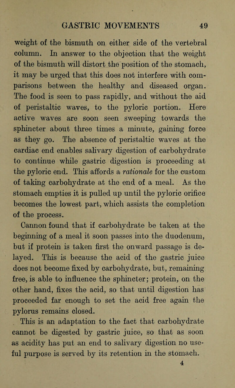 weight of the bismuth on either side of the vertebral column. In answer to the objection that the weight of the bismuth will distort the position of the stomach, it may be urged that this does not interfere with com¬ parisons between the healthy and diseased organ. The food is seen to pass rapidly, and without the aid of peristaltic waves, to the pyloric portion. Here active waves are soon seen sweeping towards the sphincter about three times a minute, gaining force as they go. The absence of peristaltic waves at the cardiac end enables salivary digestion of carbohydrate to continue while gastric digestion is proceeding at the pyloric end. This affords a rationale for the custom of taking carbohydrate at the end of a meal. As the stomach empties it is pulled up until the pyloric orifice becomes the lowest part, which assists the completion of the process. Cannon found that if carbohydrate be taken at the beginning of a meal it soon passes into the duodenum, but if protein is taken first the onward passage is de¬ layed. This is because the acid of the gastric juice does not become fixed by carbohydrate, but, remaining free, is able to influence the sphincter; protein, on the other hand, fixes the acid, so that until digestion has proceeded far enough to set the acid free again the pylorus remains closed. This is an adaptation to the fact that carbohydrate cannot be digested by gastric juice, so that as soon as acidity has put an end to salivary digestion no use¬ ful purpose is served by its retention in the stomach.