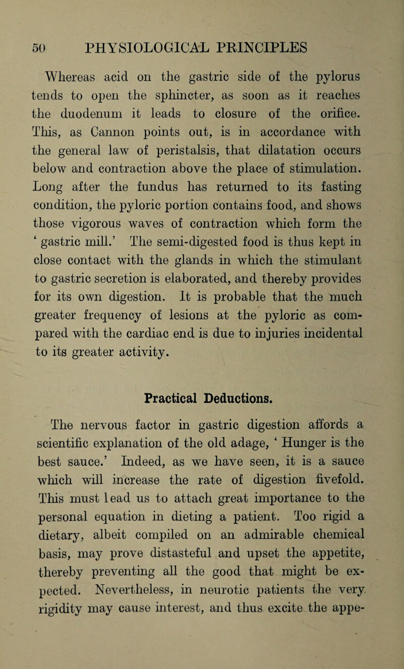 Whereas acid on the gastric side of the pylorus tends to open the sphincter, as soon as it reaches the duodenum it leads to closure of the orifice. This, as Cannon points out, is in accordance with the general law of peristalsis, that dilatation occurs below and contraction above the place of stimulation. Long after the fundus has returned to its fasting condition, the pyloric portion contains food, and shows those vigorous waves of contraction which form the ‘ gastric mill.’ The semi-digested food is thus kept in close contact with the glands in which the stimulant to gastric secretion is elaborated, and thereby provides for its own digestion. It is probable that the much greater frequency of lesions at the pyloric as com¬ pared with the cardiac end is due to injuries incidental to its greater activity. Practical Deductions. The nervous factor in gastric digestion affords a scientific explanation of the old adage, ‘ Hunger is the best sauce.’ Indeed, as we have seen, it is a sauce which will increase the rate of digestion fivefold. This must lead us to attach great importance to the personal equation in dieting a patient. Too rigid a dietary, albeit compiled on an admirable chemical basis, may prove distasteful and upset the appetite, thereby preventing all the good that might be ex¬ pected. Nevertheless, in neurotic patients the very rigidity may cause interest, and thus excite the appe-